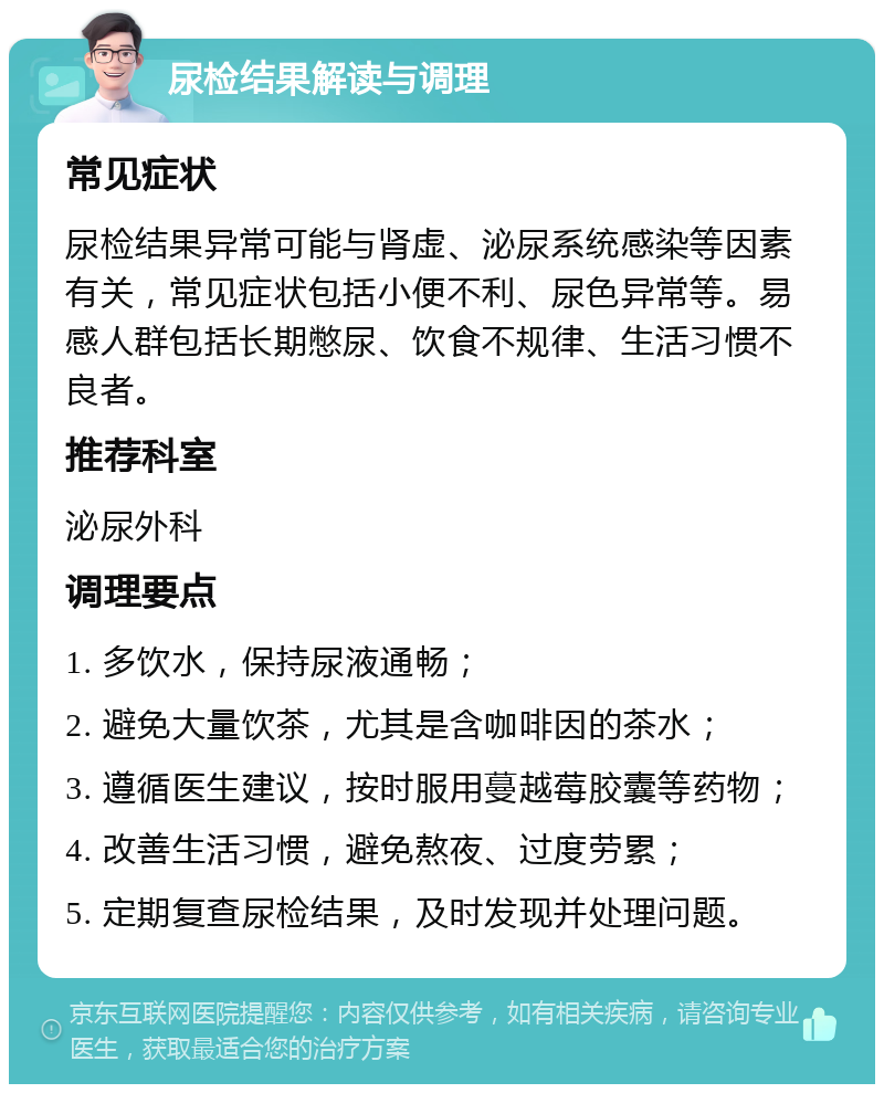 尿检结果解读与调理 常见症状 尿检结果异常可能与肾虚、泌尿系统感染等因素有关，常见症状包括小便不利、尿色异常等。易感人群包括长期憋尿、饮食不规律、生活习惯不良者。 推荐科室 泌尿外科 调理要点 1. 多饮水，保持尿液通畅； 2. 避免大量饮茶，尤其是含咖啡因的茶水； 3. 遵循医生建议，按时服用蔓越莓胶囊等药物； 4. 改善生活习惯，避免熬夜、过度劳累； 5. 定期复查尿检结果，及时发现并处理问题。