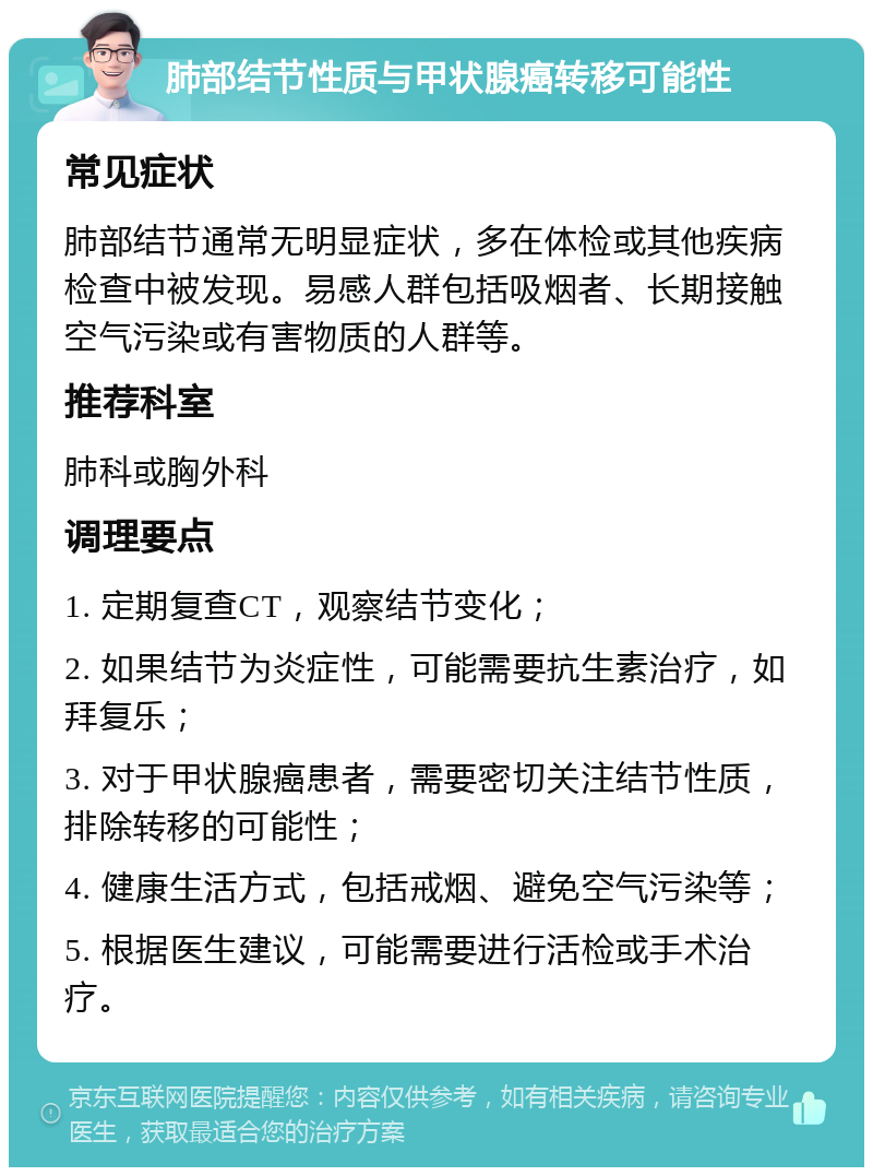 肺部结节性质与甲状腺癌转移可能性 常见症状 肺部结节通常无明显症状，多在体检或其他疾病检查中被发现。易感人群包括吸烟者、长期接触空气污染或有害物质的人群等。 推荐科室 肺科或胸外科 调理要点 1. 定期复查CT，观察结节变化； 2. 如果结节为炎症性，可能需要抗生素治疗，如拜复乐； 3. 对于甲状腺癌患者，需要密切关注结节性质，排除转移的可能性； 4. 健康生活方式，包括戒烟、避免空气污染等； 5. 根据医生建议，可能需要进行活检或手术治疗。