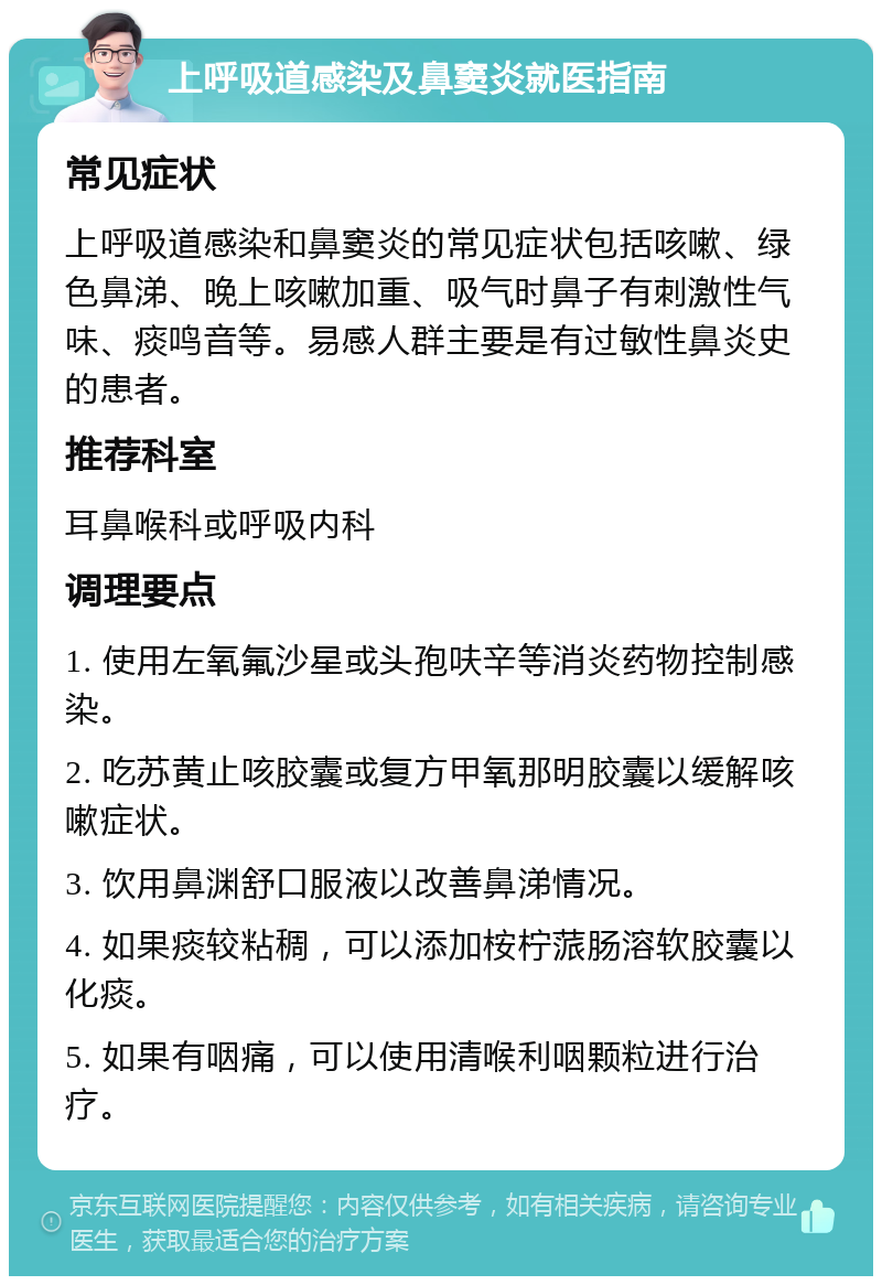 上呼吸道感染及鼻窦炎就医指南 常见症状 上呼吸道感染和鼻窦炎的常见症状包括咳嗽、绿色鼻涕、晚上咳嗽加重、吸气时鼻子有刺激性气味、痰鸣音等。易感人群主要是有过敏性鼻炎史的患者。 推荐科室 耳鼻喉科或呼吸内科 调理要点 1. 使用左氧氟沙星或头孢呋辛等消炎药物控制感染。 2. 吃苏黄止咳胶囊或复方甲氧那明胶囊以缓解咳嗽症状。 3. 饮用鼻渊舒口服液以改善鼻涕情况。 4. 如果痰较粘稠，可以添加桉柠蒎肠溶软胶囊以化痰。 5. 如果有咽痛，可以使用清喉利咽颗粒进行治疗。