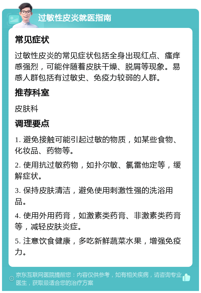 过敏性皮炎就医指南 常见症状 过敏性皮炎的常见症状包括全身出现红点、瘙痒感强烈，可能伴随着皮肤干燥、脱屑等现象。易感人群包括有过敏史、免疫力较弱的人群。 推荐科室 皮肤科 调理要点 1. 避免接触可能引起过敏的物质，如某些食物、化妆品、药物等。 2. 使用抗过敏药物，如扑尔敏、氯雷他定等，缓解症状。 3. 保持皮肤清洁，避免使用刺激性强的洗浴用品。 4. 使用外用药膏，如激素类药膏、非激素类药膏等，减轻皮肤炎症。 5. 注意饮食健康，多吃新鲜蔬菜水果，增强免疫力。