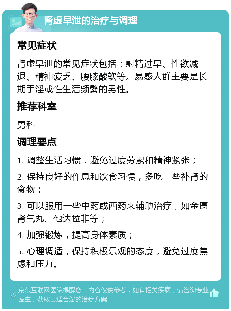 肾虚早泄的治疗与调理 常见症状 肾虚早泄的常见症状包括：射精过早、性欲减退、精神疲乏、腰膝酸软等。易感人群主要是长期手淫或性生活频繁的男性。 推荐科室 男科 调理要点 1. 调整生活习惯，避免过度劳累和精神紧张； 2. 保持良好的作息和饮食习惯，多吃一些补肾的食物； 3. 可以服用一些中药或西药来辅助治疗，如金匮肾气丸、他达拉非等； 4. 加强锻炼，提高身体素质； 5. 心理调适，保持积极乐观的态度，避免过度焦虑和压力。