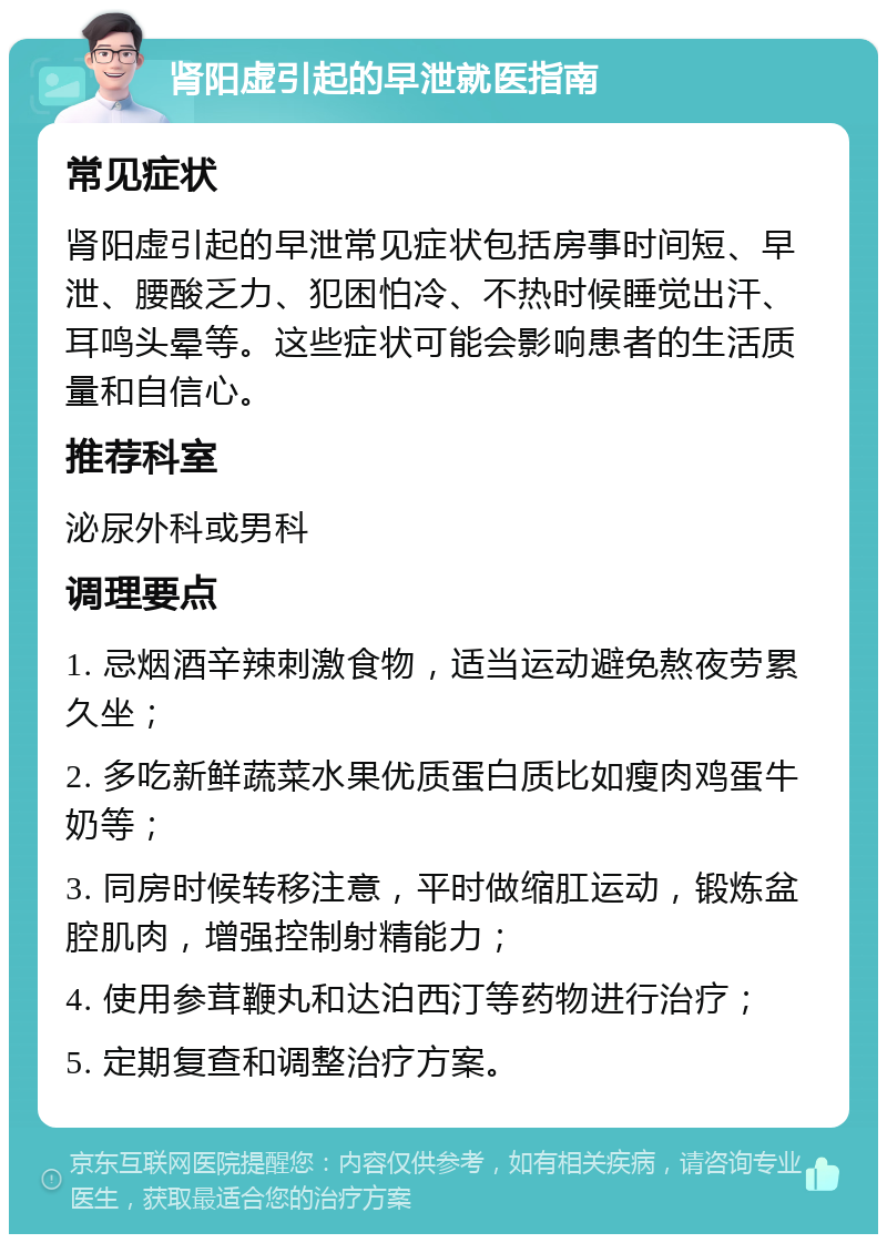 肾阳虚引起的早泄就医指南 常见症状 肾阳虚引起的早泄常见症状包括房事时间短、早泄、腰酸乏力、犯困怕冷、不热时候睡觉出汗、耳鸣头晕等。这些症状可能会影响患者的生活质量和自信心。 推荐科室 泌尿外科或男科 调理要点 1. 忌烟酒辛辣刺激食物，适当运动避免熬夜劳累久坐； 2. 多吃新鲜蔬菜水果优质蛋白质比如瘦肉鸡蛋牛奶等； 3. 同房时候转移注意，平时做缩肛运动，锻炼盆腔肌肉，增强控制射精能力； 4. 使用参茸鞭丸和达泊西汀等药物进行治疗； 5. 定期复查和调整治疗方案。