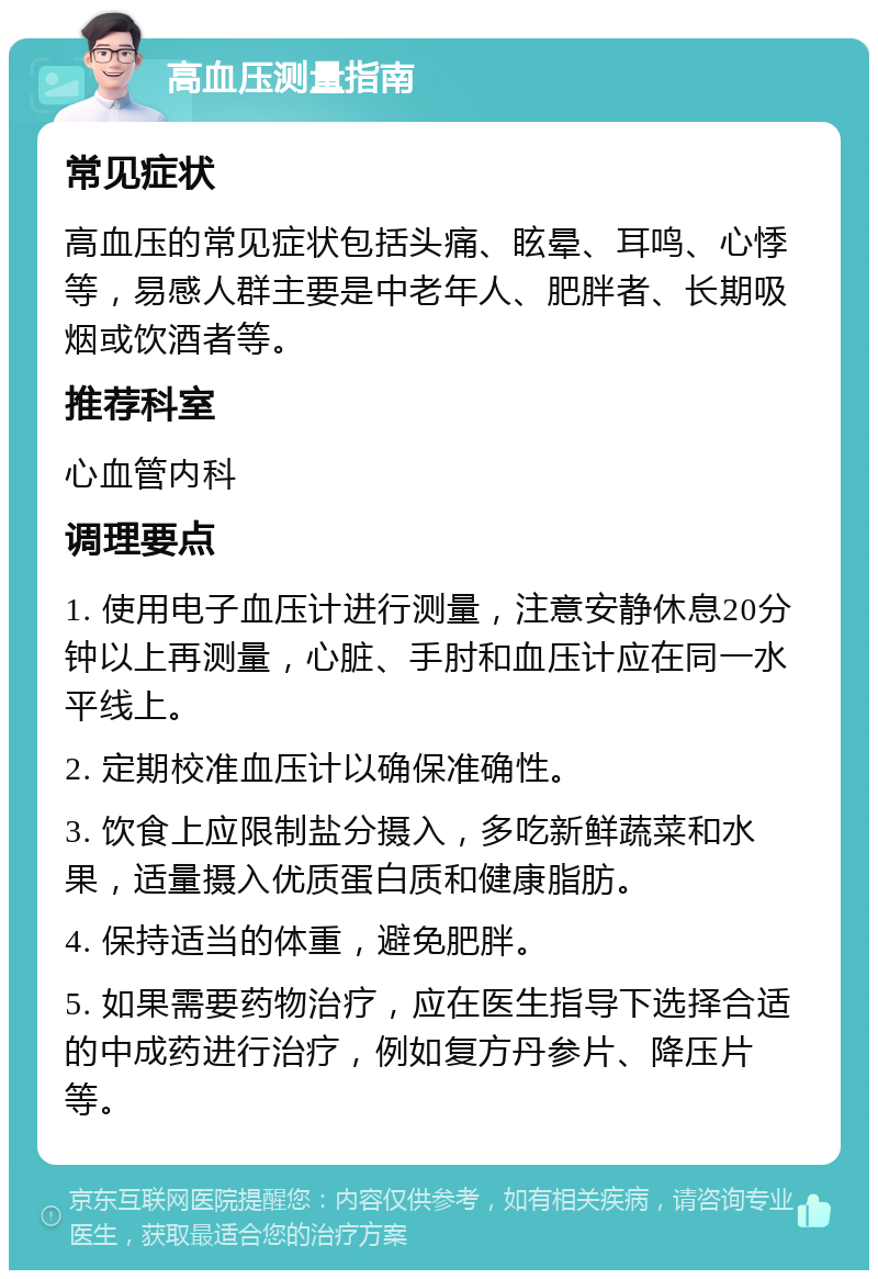 高血压测量指南 常见症状 高血压的常见症状包括头痛、眩晕、耳鸣、心悸等，易感人群主要是中老年人、肥胖者、长期吸烟或饮酒者等。 推荐科室 心血管内科 调理要点 1. 使用电子血压计进行测量，注意安静休息20分钟以上再测量，心脏、手肘和血压计应在同一水平线上。 2. 定期校准血压计以确保准确性。 3. 饮食上应限制盐分摄入，多吃新鲜蔬菜和水果，适量摄入优质蛋白质和健康脂肪。 4. 保持适当的体重，避免肥胖。 5. 如果需要药物治疗，应在医生指导下选择合适的中成药进行治疗，例如复方丹参片、降压片等。