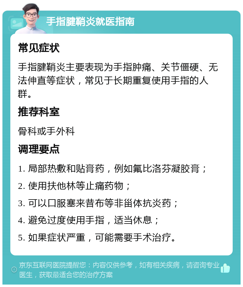 手指腱鞘炎就医指南 常见症状 手指腱鞘炎主要表现为手指肿痛、关节僵硬、无法伸直等症状，常见于长期重复使用手指的人群。 推荐科室 骨科或手外科 调理要点 1. 局部热敷和贴膏药，例如氟比洛芬凝胶膏； 2. 使用扶他林等止痛药物； 3. 可以口服塞来昔布等非甾体抗炎药； 4. 避免过度使用手指，适当休息； 5. 如果症状严重，可能需要手术治疗。