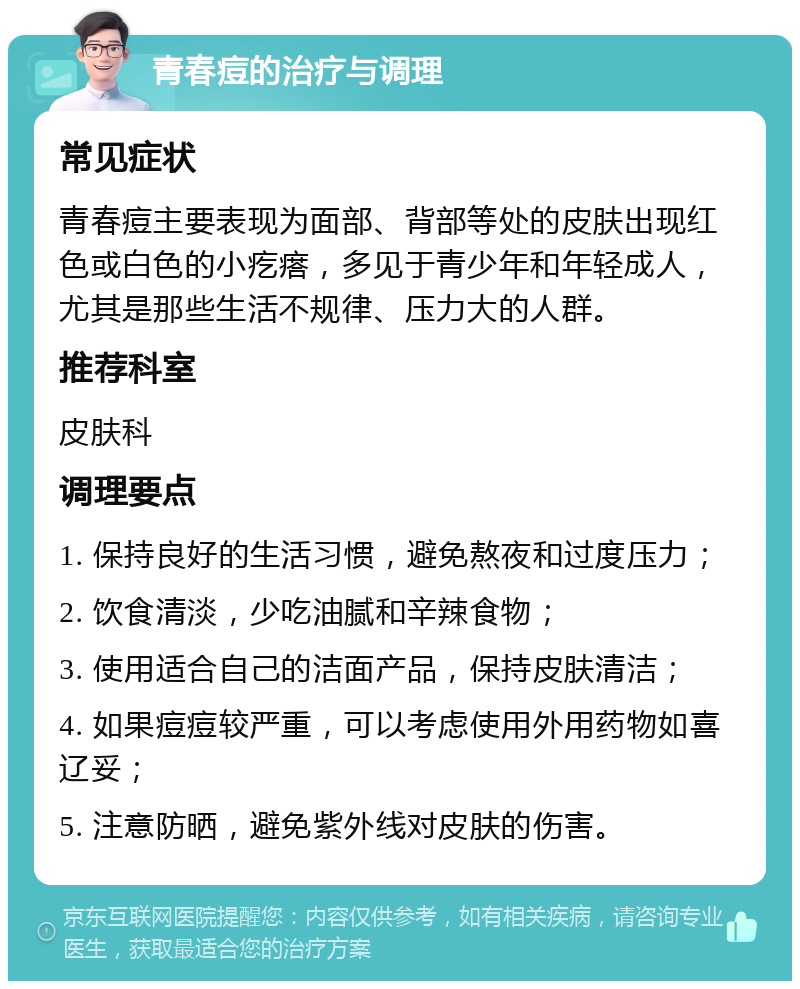 青春痘的治疗与调理 常见症状 青春痘主要表现为面部、背部等处的皮肤出现红色或白色的小疙瘩，多见于青少年和年轻成人，尤其是那些生活不规律、压力大的人群。 推荐科室 皮肤科 调理要点 1. 保持良好的生活习惯，避免熬夜和过度压力； 2. 饮食清淡，少吃油腻和辛辣食物； 3. 使用适合自己的洁面产品，保持皮肤清洁； 4. 如果痘痘较严重，可以考虑使用外用药物如喜辽妥； 5. 注意防晒，避免紫外线对皮肤的伤害。