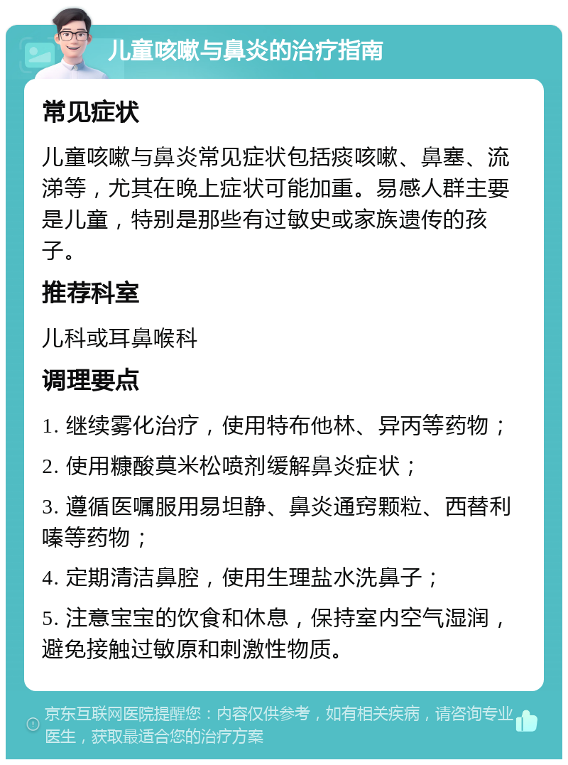 儿童咳嗽与鼻炎的治疗指南 常见症状 儿童咳嗽与鼻炎常见症状包括痰咳嗽、鼻塞、流涕等，尤其在晚上症状可能加重。易感人群主要是儿童，特别是那些有过敏史或家族遗传的孩子。 推荐科室 儿科或耳鼻喉科 调理要点 1. 继续雾化治疗，使用特布他林、异丙等药物； 2. 使用糠酸莫米松喷剂缓解鼻炎症状； 3. 遵循医嘱服用易坦静、鼻炎通窍颗粒、西替利嗪等药物； 4. 定期清洁鼻腔，使用生理盐水洗鼻子； 5. 注意宝宝的饮食和休息，保持室内空气湿润，避免接触过敏原和刺激性物质。