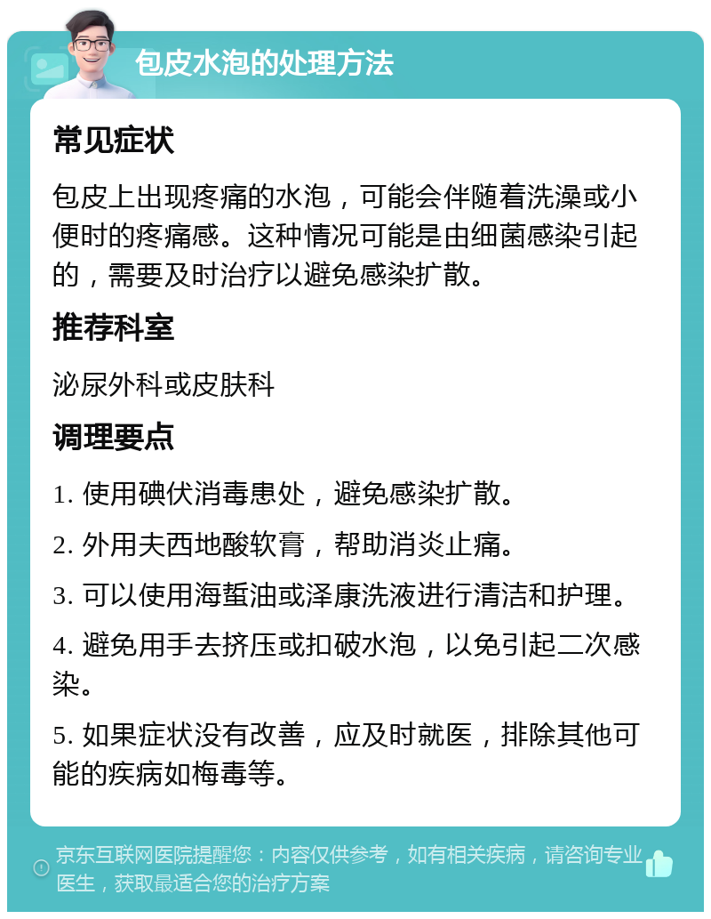 包皮水泡的处理方法 常见症状 包皮上出现疼痛的水泡，可能会伴随着洗澡或小便时的疼痛感。这种情况可能是由细菌感染引起的，需要及时治疗以避免感染扩散。 推荐科室 泌尿外科或皮肤科 调理要点 1. 使用碘伏消毒患处，避免感染扩散。 2. 外用夫西地酸软膏，帮助消炎止痛。 3. 可以使用海蜇油或泽康洗液进行清洁和护理。 4. 避免用手去挤压或扣破水泡，以免引起二次感染。 5. 如果症状没有改善，应及时就医，排除其他可能的疾病如梅毒等。