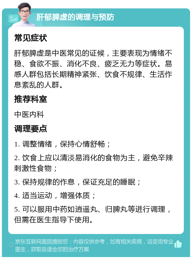 肝郁脾虚的调理与预防 常见症状 肝郁脾虚是中医常见的证候，主要表现为情绪不稳、食欲不振、消化不良、疲乏无力等症状。易感人群包括长期精神紧张、饮食不规律、生活作息紊乱的人群。 推荐科室 中医内科 调理要点 1. 调整情绪，保持心情舒畅； 2. 饮食上应以清淡易消化的食物为主，避免辛辣刺激性食物； 3. 保持规律的作息，保证充足的睡眠； 4. 适当运动，增强体质； 5. 可以服用中药如逍遥丸、归脾丸等进行调理，但需在医生指导下使用。