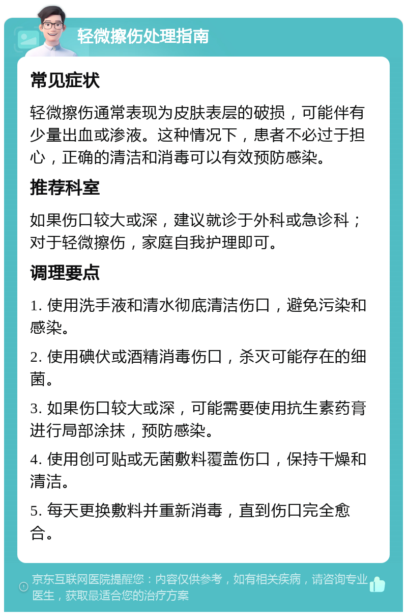 轻微擦伤处理指南 常见症状 轻微擦伤通常表现为皮肤表层的破损，可能伴有少量出血或渗液。这种情况下，患者不必过于担心，正确的清洁和消毒可以有效预防感染。 推荐科室 如果伤口较大或深，建议就诊于外科或急诊科；对于轻微擦伤，家庭自我护理即可。 调理要点 1. 使用洗手液和清水彻底清洁伤口，避免污染和感染。 2. 使用碘伏或酒精消毒伤口，杀灭可能存在的细菌。 3. 如果伤口较大或深，可能需要使用抗生素药膏进行局部涂抹，预防感染。 4. 使用创可贴或无菌敷料覆盖伤口，保持干燥和清洁。 5. 每天更换敷料并重新消毒，直到伤口完全愈合。