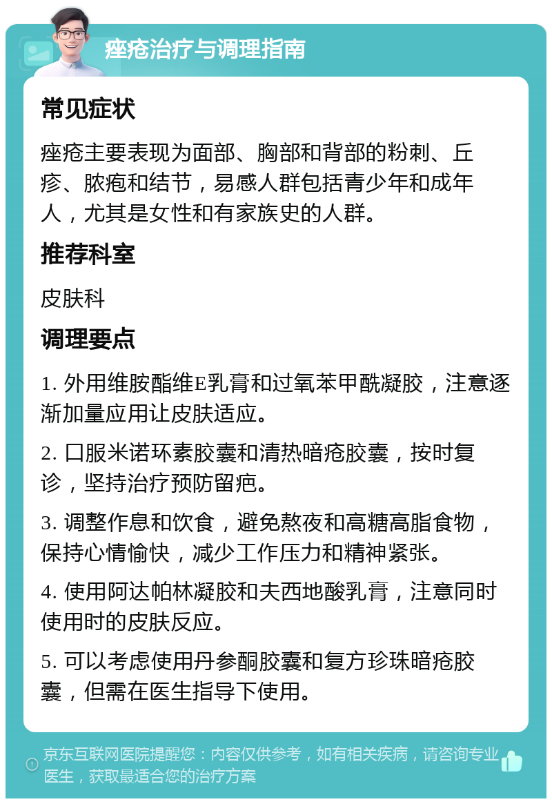 痤疮治疗与调理指南 常见症状 痤疮主要表现为面部、胸部和背部的粉刺、丘疹、脓疱和结节，易感人群包括青少年和成年人，尤其是女性和有家族史的人群。 推荐科室 皮肤科 调理要点 1. 外用维胺酯维E乳膏和过氧苯甲酰凝胶，注意逐渐加量应用让皮肤适应。 2. 口服米诺环素胶囊和清热暗疮胶囊，按时复诊，坚持治疗预防留疤。 3. 调整作息和饮食，避免熬夜和高糖高脂食物，保持心情愉快，减少工作压力和精神紧张。 4. 使用阿达帕林凝胶和夫西地酸乳膏，注意同时使用时的皮肤反应。 5. 可以考虑使用丹参酮胶囊和复方珍珠暗疮胶囊，但需在医生指导下使用。