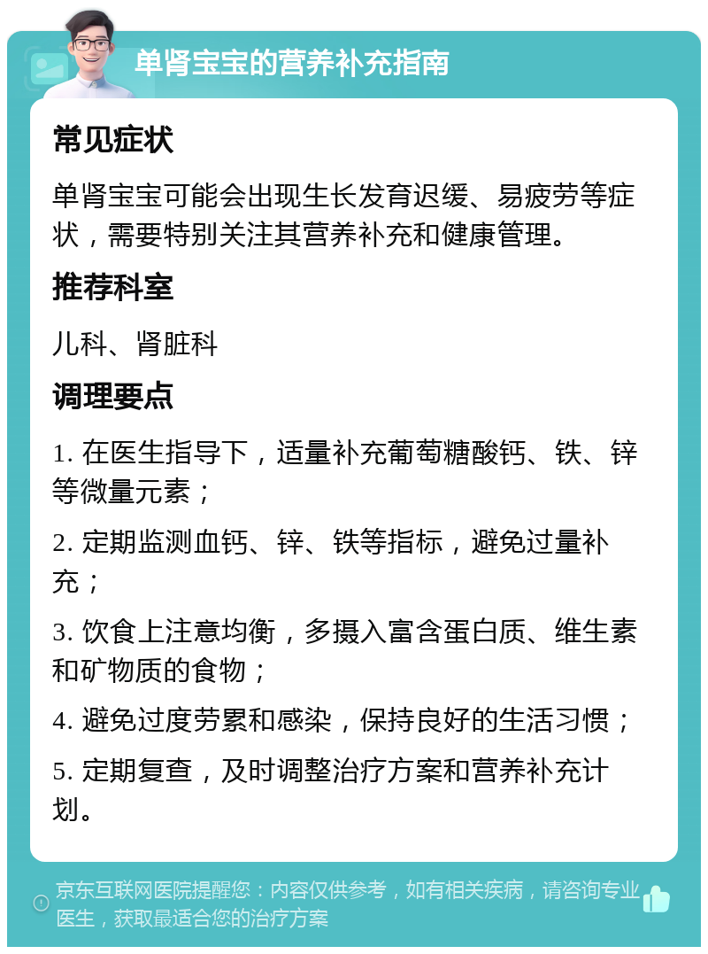 单肾宝宝的营养补充指南 常见症状 单肾宝宝可能会出现生长发育迟缓、易疲劳等症状，需要特别关注其营养补充和健康管理。 推荐科室 儿科、肾脏科 调理要点 1. 在医生指导下，适量补充葡萄糖酸钙、铁、锌等微量元素； 2. 定期监测血钙、锌、铁等指标，避免过量补充； 3. 饮食上注意均衡，多摄入富含蛋白质、维生素和矿物质的食物； 4. 避免过度劳累和感染，保持良好的生活习惯； 5. 定期复查，及时调整治疗方案和营养补充计划。