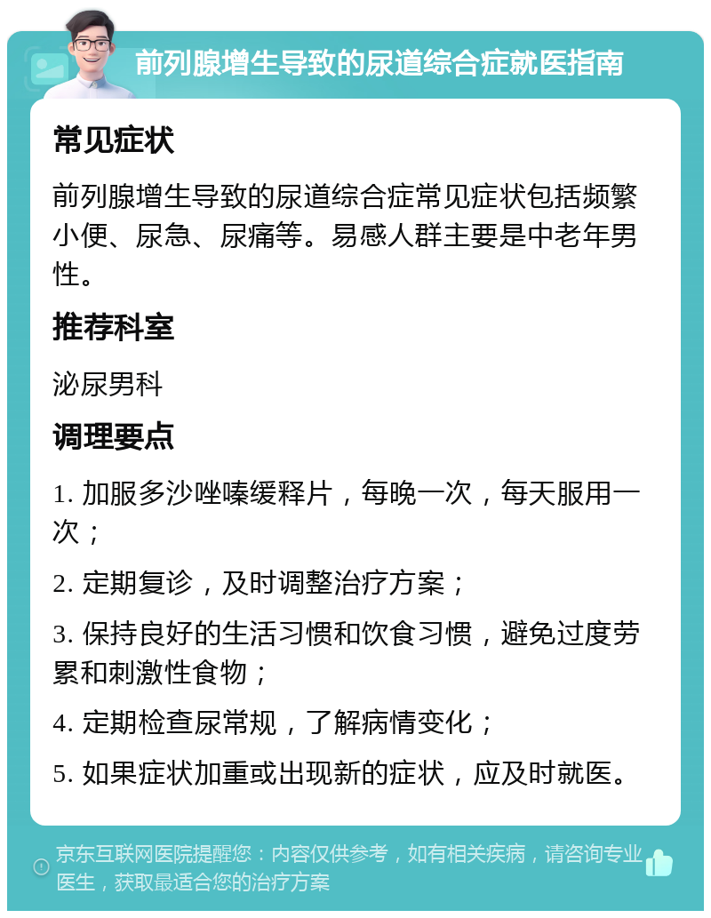 前列腺增生导致的尿道综合症就医指南 常见症状 前列腺增生导致的尿道综合症常见症状包括频繁小便、尿急、尿痛等。易感人群主要是中老年男性。 推荐科室 泌尿男科 调理要点 1. 加服多沙唑嗪缓释片，每晚一次，每天服用一次； 2. 定期复诊，及时调整治疗方案； 3. 保持良好的生活习惯和饮食习惯，避免过度劳累和刺激性食物； 4. 定期检查尿常规，了解病情变化； 5. 如果症状加重或出现新的症状，应及时就医。