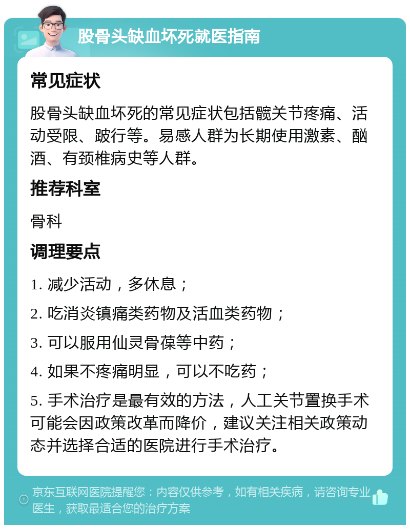 股骨头缺血坏死就医指南 常见症状 股骨头缺血坏死的常见症状包括髋关节疼痛、活动受限、跛行等。易感人群为长期使用激素、酗酒、有颈椎病史等人群。 推荐科室 骨科 调理要点 1. 减少活动，多休息； 2. 吃消炎镇痛类药物及活血类药物； 3. 可以服用仙灵骨葆等中药； 4. 如果不疼痛明显，可以不吃药； 5. 手术治疗是最有效的方法，人工关节置换手术可能会因政策改革而降价，建议关注相关政策动态并选择合适的医院进行手术治疗。