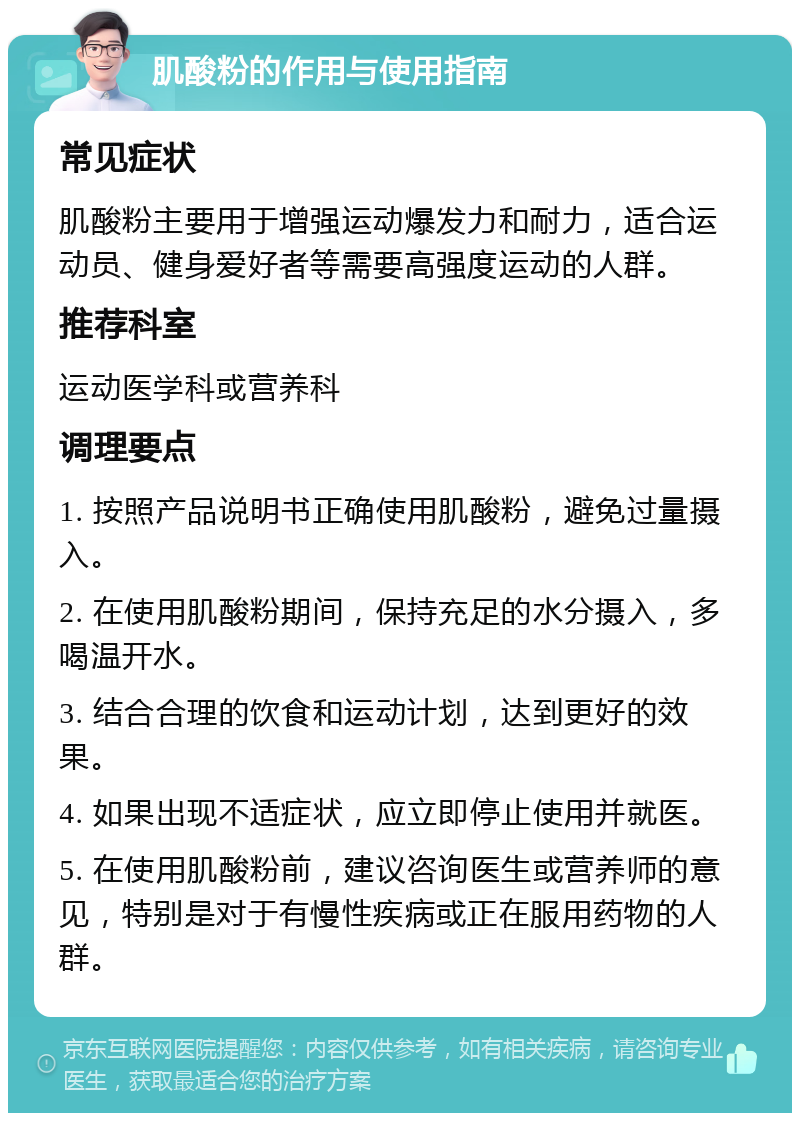 肌酸粉的作用与使用指南 常见症状 肌酸粉主要用于增强运动爆发力和耐力，适合运动员、健身爱好者等需要高强度运动的人群。 推荐科室 运动医学科或营养科 调理要点 1. 按照产品说明书正确使用肌酸粉，避免过量摄入。 2. 在使用肌酸粉期间，保持充足的水分摄入，多喝温开水。 3. 结合合理的饮食和运动计划，达到更好的效果。 4. 如果出现不适症状，应立即停止使用并就医。 5. 在使用肌酸粉前，建议咨询医生或营养师的意见，特别是对于有慢性疾病或正在服用药物的人群。