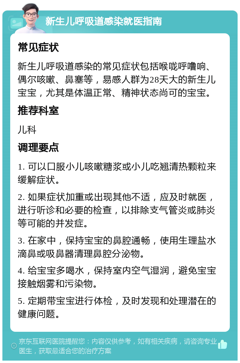 新生儿呼吸道感染就医指南 常见症状 新生儿呼吸道感染的常见症状包括喉咙呼噜响、偶尔咳嗽、鼻塞等，易感人群为28天大的新生儿宝宝，尤其是体温正常、精神状态尚可的宝宝。 推荐科室 儿科 调理要点 1. 可以口服小儿咳嗽糖浆或小儿吃翘清热颗粒来缓解症状。 2. 如果症状加重或出现其他不适，应及时就医，进行听诊和必要的检查，以排除支气管炎或肺炎等可能的并发症。 3. 在家中，保持宝宝的鼻腔通畅，使用生理盐水滴鼻或吸鼻器清理鼻腔分泌物。 4. 给宝宝多喝水，保持室内空气湿润，避免宝宝接触烟雾和污染物。 5. 定期带宝宝进行体检，及时发现和处理潜在的健康问题。