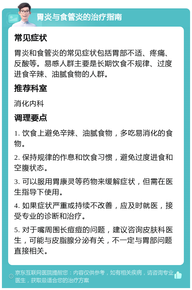 胃炎与食管炎的治疗指南 常见症状 胃炎和食管炎的常见症状包括胃部不适、疼痛、反酸等。易感人群主要是长期饮食不规律、过度进食辛辣、油腻食物的人群。 推荐科室 消化内科 调理要点 1. 饮食上避免辛辣、油腻食物，多吃易消化的食物。 2. 保持规律的作息和饮食习惯，避免过度进食和空腹状态。 3. 可以服用胃康灵等药物来缓解症状，但需在医生指导下使用。 4. 如果症状严重或持续不改善，应及时就医，接受专业的诊断和治疗。 5. 对于嘴周围长痘痘的问题，建议咨询皮肤科医生，可能与皮脂腺分泌有关，不一定与胃部问题直接相关。