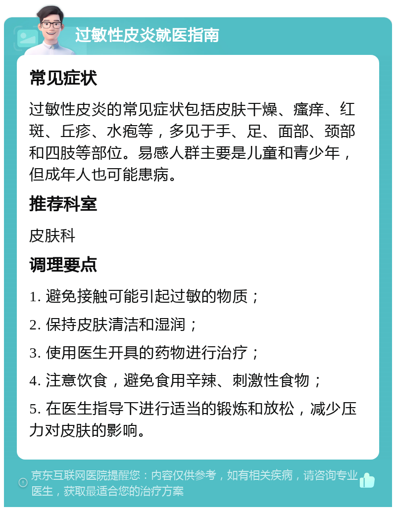 过敏性皮炎就医指南 常见症状 过敏性皮炎的常见症状包括皮肤干燥、瘙痒、红斑、丘疹、水疱等，多见于手、足、面部、颈部和四肢等部位。易感人群主要是儿童和青少年，但成年人也可能患病。 推荐科室 皮肤科 调理要点 1. 避免接触可能引起过敏的物质； 2. 保持皮肤清洁和湿润； 3. 使用医生开具的药物进行治疗； 4. 注意饮食，避免食用辛辣、刺激性食物； 5. 在医生指导下进行适当的锻炼和放松，减少压力对皮肤的影响。