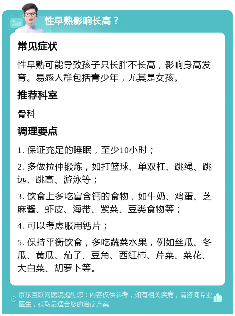 性早熟影响长高？ 常见症状 性早熟可能导致孩子只长胖不长高，影响身高发育。易感人群包括青少年，尤其是女孩。 推荐科室 骨科 调理要点 1. 保证充足的睡眠，至少10小时； 2. 多做拉伸锻炼，如打篮球、单双杠、跳绳、跳远、跳高、游泳等； 3. 饮食上多吃富含钙的食物，如牛奶、鸡蛋、芝麻酱、虾皮、海带、紫菜、豆类食物等； 4. 可以考虑服用钙片； 5. 保持平衡饮食，多吃蔬菜水果，例如丝瓜、冬瓜、黄瓜、茄子、豆角、西红柿、芹菜、菜花、大白菜、胡萝卜等。