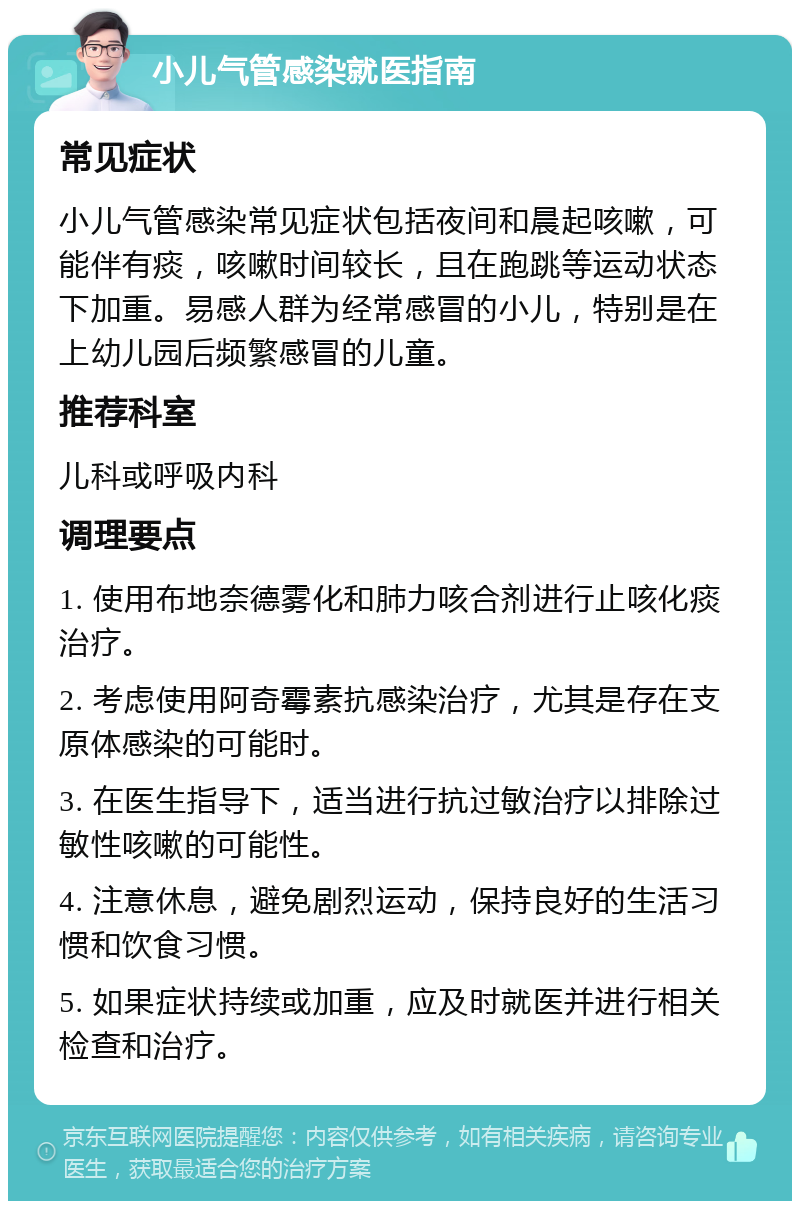 小儿气管感染就医指南 常见症状 小儿气管感染常见症状包括夜间和晨起咳嗽，可能伴有痰，咳嗽时间较长，且在跑跳等运动状态下加重。易感人群为经常感冒的小儿，特别是在上幼儿园后频繁感冒的儿童。 推荐科室 儿科或呼吸内科 调理要点 1. 使用布地奈德雾化和肺力咳合剂进行止咳化痰治疗。 2. 考虑使用阿奇霉素抗感染治疗，尤其是存在支原体感染的可能时。 3. 在医生指导下，适当进行抗过敏治疗以排除过敏性咳嗽的可能性。 4. 注意休息，避免剧烈运动，保持良好的生活习惯和饮食习惯。 5. 如果症状持续或加重，应及时就医并进行相关检查和治疗。