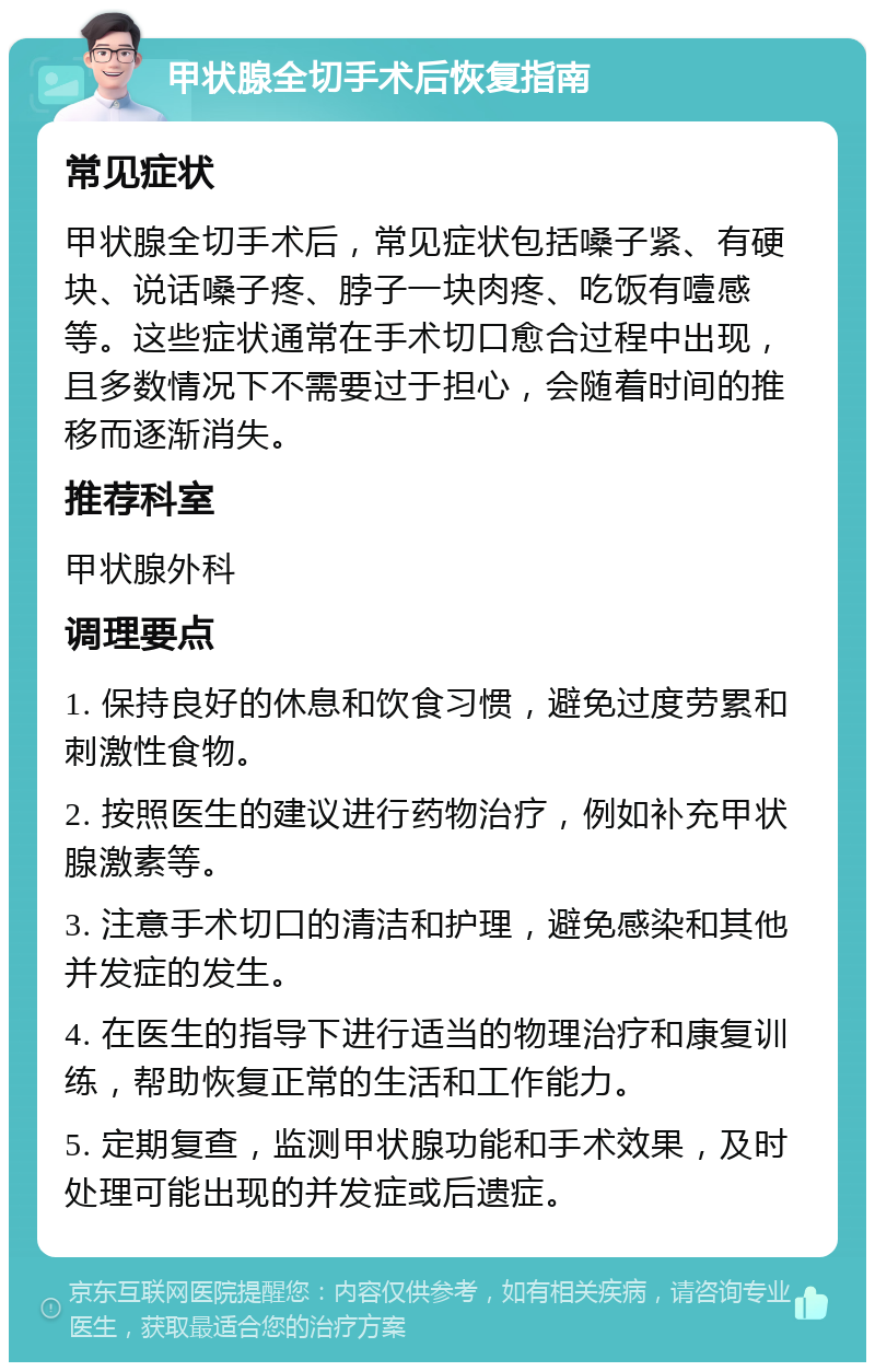 甲状腺全切手术后恢复指南 常见症状 甲状腺全切手术后，常见症状包括嗓子紧、有硬块、说话嗓子疼、脖子一块肉疼、吃饭有噎感等。这些症状通常在手术切口愈合过程中出现，且多数情况下不需要过于担心，会随着时间的推移而逐渐消失。 推荐科室 甲状腺外科 调理要点 1. 保持良好的休息和饮食习惯，避免过度劳累和刺激性食物。 2. 按照医生的建议进行药物治疗，例如补充甲状腺激素等。 3. 注意手术切口的清洁和护理，避免感染和其他并发症的发生。 4. 在医生的指导下进行适当的物理治疗和康复训练，帮助恢复正常的生活和工作能力。 5. 定期复查，监测甲状腺功能和手术效果，及时处理可能出现的并发症或后遗症。