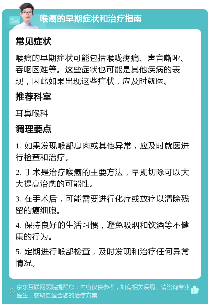 喉癌的早期症状和治疗指南 常见症状 喉癌的早期症状可能包括喉咙疼痛、声音嘶哑、吞咽困难等。这些症状也可能是其他疾病的表现，因此如果出现这些症状，应及时就医。 推荐科室 耳鼻喉科 调理要点 1. 如果发现喉部息肉或其他异常，应及时就医进行检查和治疗。 2. 手术是治疗喉癌的主要方法，早期切除可以大大提高治愈的可能性。 3. 在手术后，可能需要进行化疗或放疗以清除残留的癌细胞。 4. 保持良好的生活习惯，避免吸烟和饮酒等不健康的行为。 5. 定期进行喉部检查，及时发现和治疗任何异常情况。