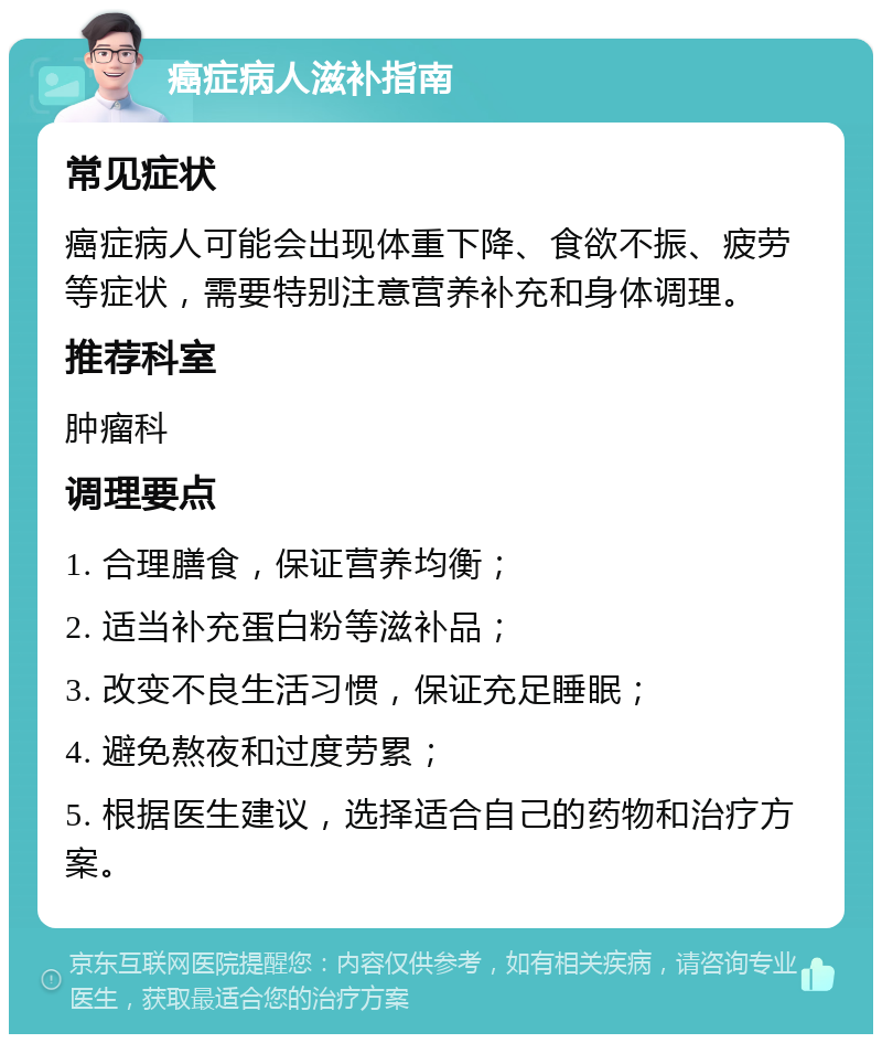 癌症病人滋补指南 常见症状 癌症病人可能会出现体重下降、食欲不振、疲劳等症状，需要特别注意营养补充和身体调理。 推荐科室 肿瘤科 调理要点 1. 合理膳食，保证营养均衡； 2. 适当补充蛋白粉等滋补品； 3. 改变不良生活习惯，保证充足睡眠； 4. 避免熬夜和过度劳累； 5. 根据医生建议，选择适合自己的药物和治疗方案。