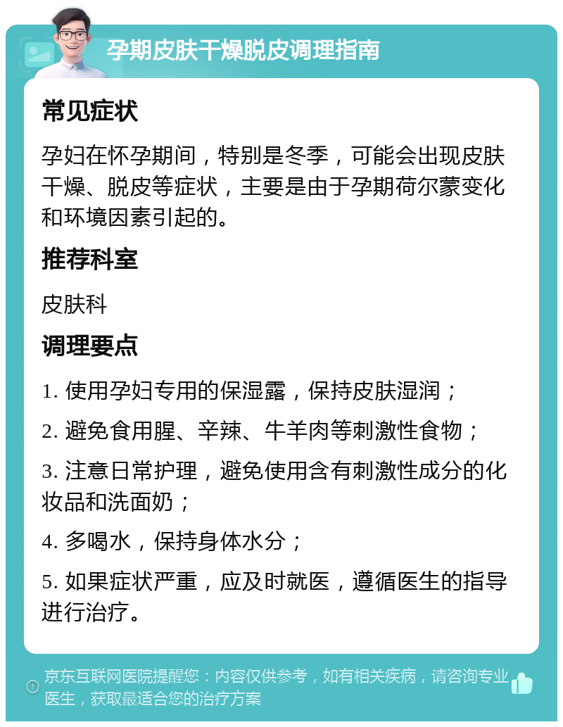 孕期皮肤干燥脱皮调理指南 常见症状 孕妇在怀孕期间，特别是冬季，可能会出现皮肤干燥、脱皮等症状，主要是由于孕期荷尔蒙变化和环境因素引起的。 推荐科室 皮肤科 调理要点 1. 使用孕妇专用的保湿露，保持皮肤湿润； 2. 避免食用腥、辛辣、牛羊肉等刺激性食物； 3. 注意日常护理，避免使用含有刺激性成分的化妆品和洗面奶； 4. 多喝水，保持身体水分； 5. 如果症状严重，应及时就医，遵循医生的指导进行治疗。