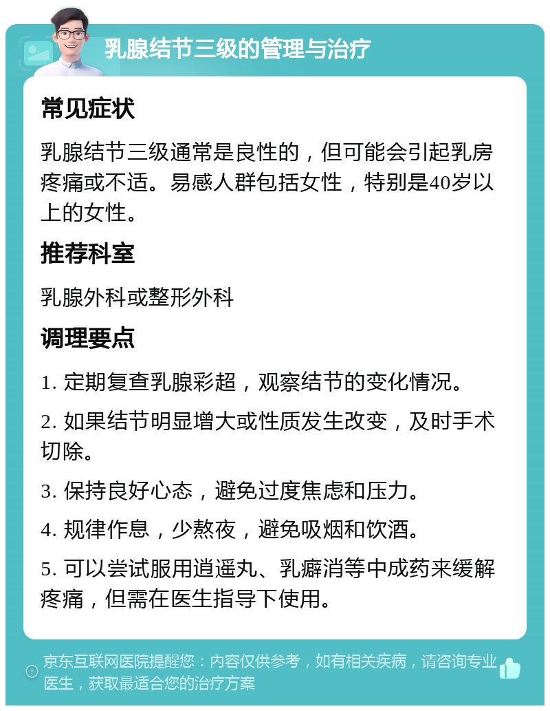 乳腺结节三级的管理与治疗 常见症状 乳腺结节三级通常是良性的，但可能会引起乳房疼痛或不适。易感人群包括女性，特别是40岁以上的女性。 推荐科室 乳腺外科或整形外科 调理要点 1. 定期复查乳腺彩超，观察结节的变化情况。 2. 如果结节明显增大或性质发生改变，及时手术切除。 3. 保持良好心态，避免过度焦虑和压力。 4. 规律作息，少熬夜，避免吸烟和饮酒。 5. 可以尝试服用逍遥丸、乳癖消等中成药来缓解疼痛，但需在医生指导下使用。