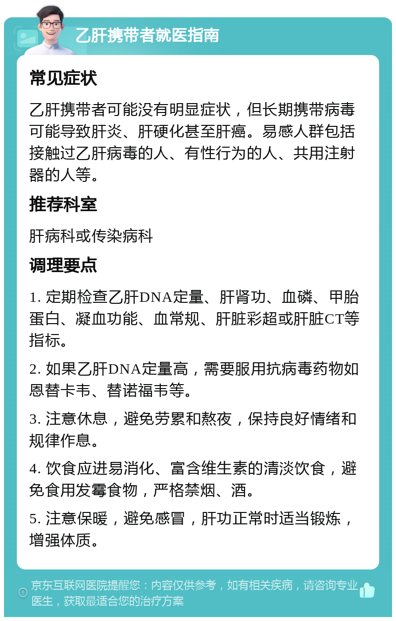 乙肝携带者就医指南 常见症状 乙肝携带者可能没有明显症状，但长期携带病毒可能导致肝炎、肝硬化甚至肝癌。易感人群包括接触过乙肝病毒的人、有性行为的人、共用注射器的人等。 推荐科室 肝病科或传染病科 调理要点 1. 定期检查乙肝DNA定量、肝肾功、血磷、甲胎蛋白、凝血功能、血常规、肝脏彩超或肝脏CT等指标。 2. 如果乙肝DNA定量高，需要服用抗病毒药物如恩替卡韦、替诺福韦等。 3. 注意休息，避免劳累和熬夜，保持良好情绪和规律作息。 4. 饮食应进易消化、富含维生素的清淡饮食，避免食用发霉食物，严格禁烟、酒。 5. 注意保暖，避免感冒，肝功正常时适当锻炼，增强体质。