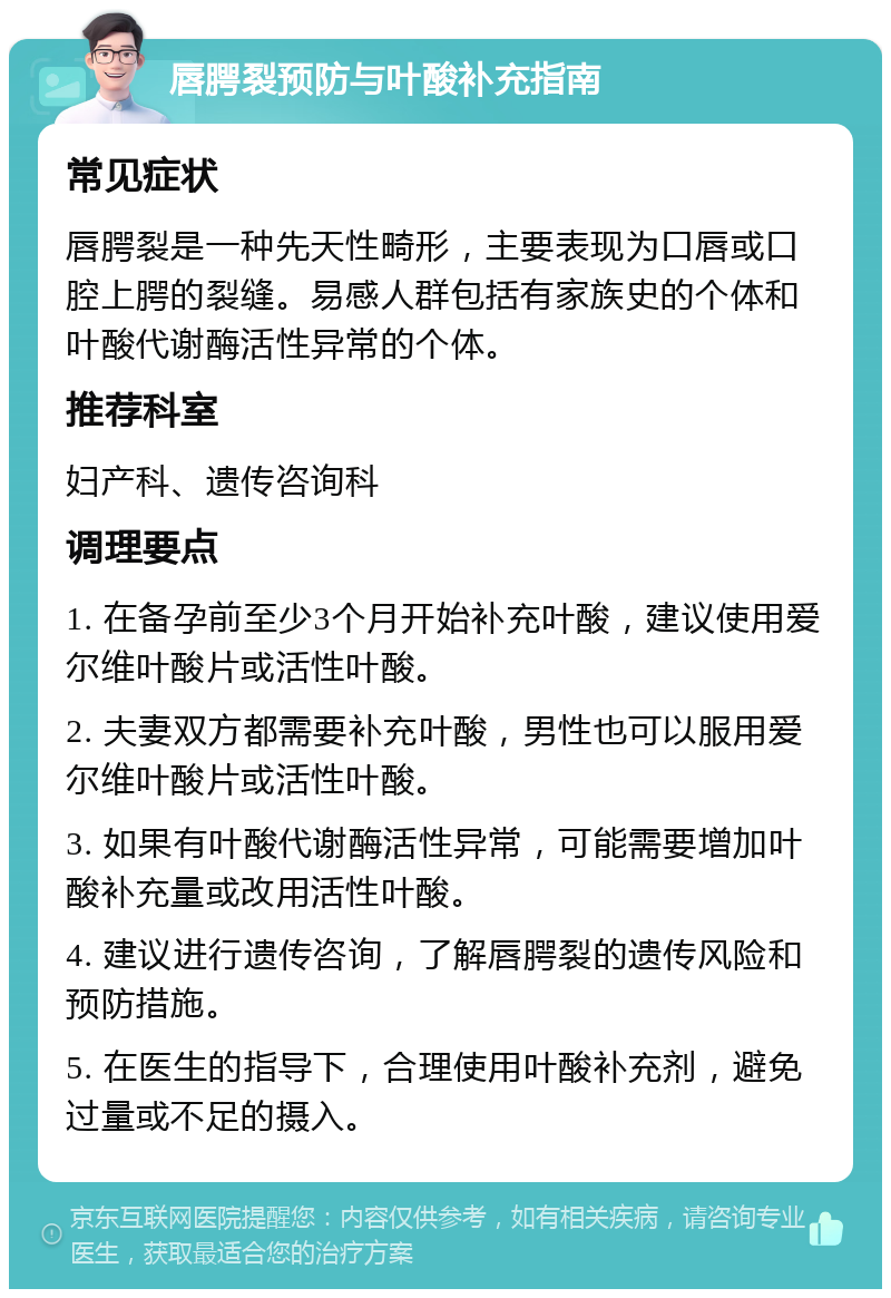 唇腭裂预防与叶酸补充指南 常见症状 唇腭裂是一种先天性畸形，主要表现为口唇或口腔上腭的裂缝。易感人群包括有家族史的个体和叶酸代谢酶活性异常的个体。 推荐科室 妇产科、遗传咨询科 调理要点 1. 在备孕前至少3个月开始补充叶酸，建议使用爱尔维叶酸片或活性叶酸。 2. 夫妻双方都需要补充叶酸，男性也可以服用爱尔维叶酸片或活性叶酸。 3. 如果有叶酸代谢酶活性异常，可能需要增加叶酸补充量或改用活性叶酸。 4. 建议进行遗传咨询，了解唇腭裂的遗传风险和预防措施。 5. 在医生的指导下，合理使用叶酸补充剂，避免过量或不足的摄入。