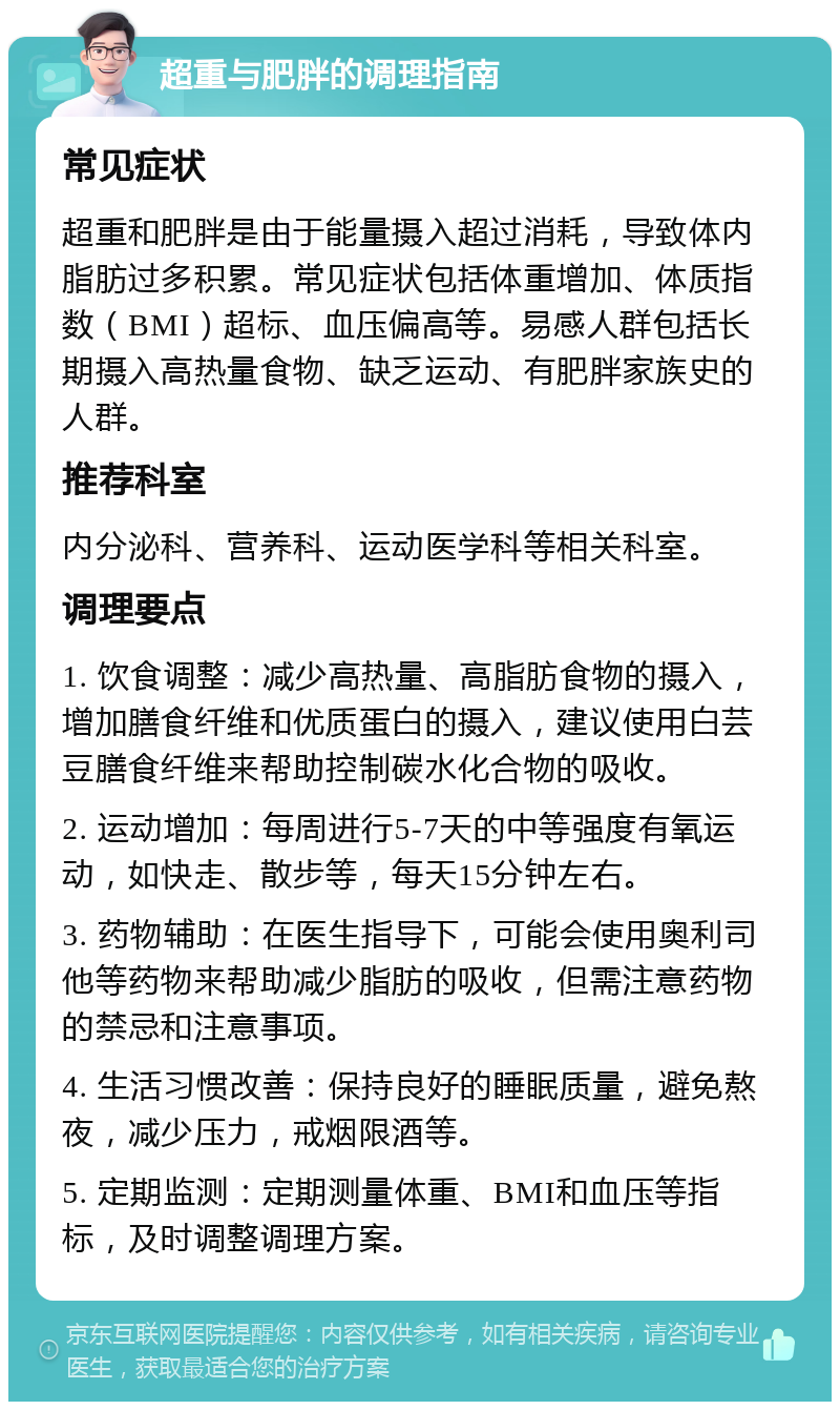 超重与肥胖的调理指南 常见症状 超重和肥胖是由于能量摄入超过消耗，导致体内脂肪过多积累。常见症状包括体重增加、体质指数（BMI）超标、血压偏高等。易感人群包括长期摄入高热量食物、缺乏运动、有肥胖家族史的人群。 推荐科室 内分泌科、营养科、运动医学科等相关科室。 调理要点 1. 饮食调整：减少高热量、高脂肪食物的摄入，增加膳食纤维和优质蛋白的摄入，建议使用白芸豆膳食纤维来帮助控制碳水化合物的吸收。 2. 运动增加：每周进行5-7天的中等强度有氧运动，如快走、散步等，每天15分钟左右。 3. 药物辅助：在医生指导下，可能会使用奥利司他等药物来帮助减少脂肪的吸收，但需注意药物的禁忌和注意事项。 4. 生活习惯改善：保持良好的睡眠质量，避免熬夜，减少压力，戒烟限酒等。 5. 定期监测：定期测量体重、BMI和血压等指标，及时调整调理方案。