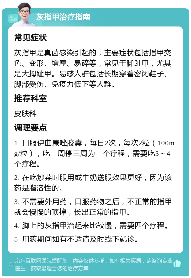 灰指甲治疗指南 常见症状 灰指甲是真菌感染引起的，主要症状包括指甲变色、变形、增厚、易碎等，常见于脚趾甲，尤其是大拇趾甲。易感人群包括长期穿着密闭鞋子、脚部受伤、免疫力低下等人群。 推荐科室 皮肤科 调理要点 1. 口服伊曲康唑胶囊，每日2次，每次2粒（100mg/粒），吃一周停三周为一个疗程，需要吃3～4个疗程。 2. 在吃炒菜时服用或牛奶送服效果更好，因为该药是脂溶性的。 3. 不需要外用药，口服药物之后，不正常的指甲就会慢慢的顶掉，长出正常的指甲。 4. 脚上的灰指甲治起来比较慢，需要四个疗程。 5. 用药期间如有不适请及时线下就诊。