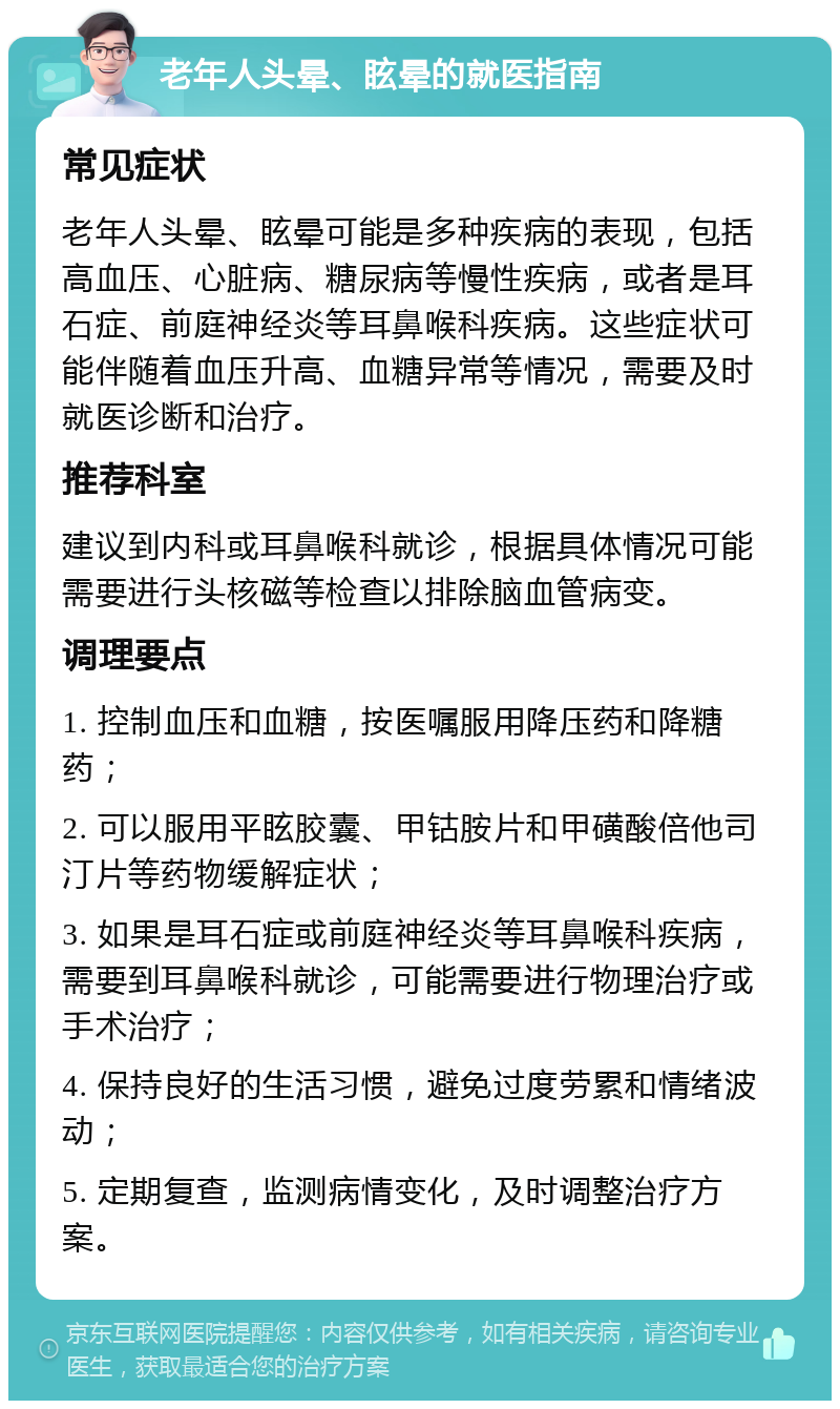 老年人头晕、眩晕的就医指南 常见症状 老年人头晕、眩晕可能是多种疾病的表现，包括高血压、心脏病、糖尿病等慢性疾病，或者是耳石症、前庭神经炎等耳鼻喉科疾病。这些症状可能伴随着血压升高、血糖异常等情况，需要及时就医诊断和治疗。 推荐科室 建议到内科或耳鼻喉科就诊，根据具体情况可能需要进行头核磁等检查以排除脑血管病变。 调理要点 1. 控制血压和血糖，按医嘱服用降压药和降糖药； 2. 可以服用平眩胶囊、甲钴胺片和甲磺酸倍他司汀片等药物缓解症状； 3. 如果是耳石症或前庭神经炎等耳鼻喉科疾病，需要到耳鼻喉科就诊，可能需要进行物理治疗或手术治疗； 4. 保持良好的生活习惯，避免过度劳累和情绪波动； 5. 定期复查，监测病情变化，及时调整治疗方案。