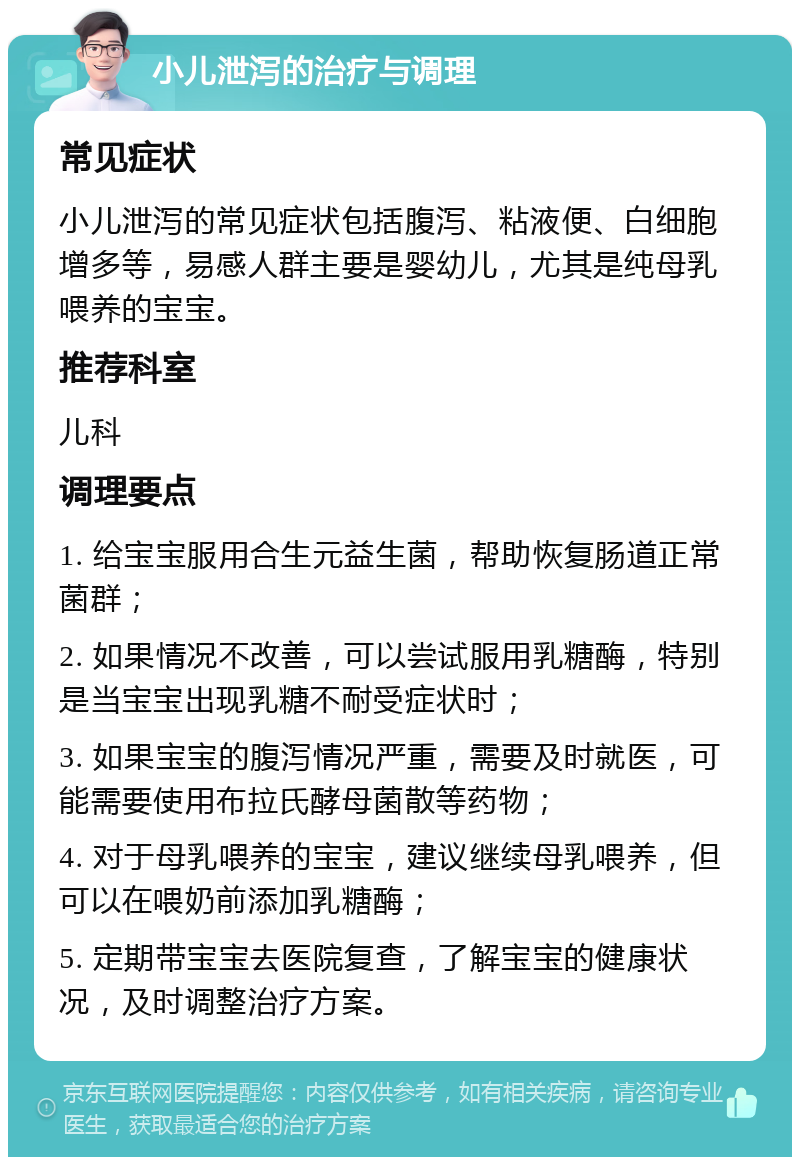 小儿泄泻的治疗与调理 常见症状 小儿泄泻的常见症状包括腹泻、粘液便、白细胞增多等，易感人群主要是婴幼儿，尤其是纯母乳喂养的宝宝。 推荐科室 儿科 调理要点 1. 给宝宝服用合生元益生菌，帮助恢复肠道正常菌群； 2. 如果情况不改善，可以尝试服用乳糖酶，特别是当宝宝出现乳糖不耐受症状时； 3. 如果宝宝的腹泻情况严重，需要及时就医，可能需要使用布拉氏酵母菌散等药物； 4. 对于母乳喂养的宝宝，建议继续母乳喂养，但可以在喂奶前添加乳糖酶； 5. 定期带宝宝去医院复查，了解宝宝的健康状况，及时调整治疗方案。