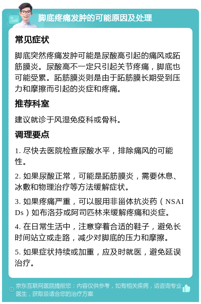 脚底疼痛发肿的可能原因及处理 常见症状 脚底突然疼痛发肿可能是尿酸高引起的痛风或跖筋膜炎。尿酸高不一定只引起关节疼痛，脚底也可能受累。跖筋膜炎则是由于跖筋膜长期受到压力和摩擦而引起的炎症和疼痛。 推荐科室 建议就诊于风湿免疫科或骨科。 调理要点 1. 尽快去医院检查尿酸水平，排除痛风的可能性。 2. 如果尿酸正常，可能是跖筋膜炎，需要休息、冰敷和物理治疗等方法缓解症状。 3. 如果疼痛严重，可以服用非甾体抗炎药（NSAIDs）如布洛芬或阿司匹林来缓解疼痛和炎症。 4. 在日常生活中，注意穿着合适的鞋子，避免长时间站立或走路，减少对脚底的压力和摩擦。 5. 如果症状持续或加重，应及时就医，避免延误治疗。