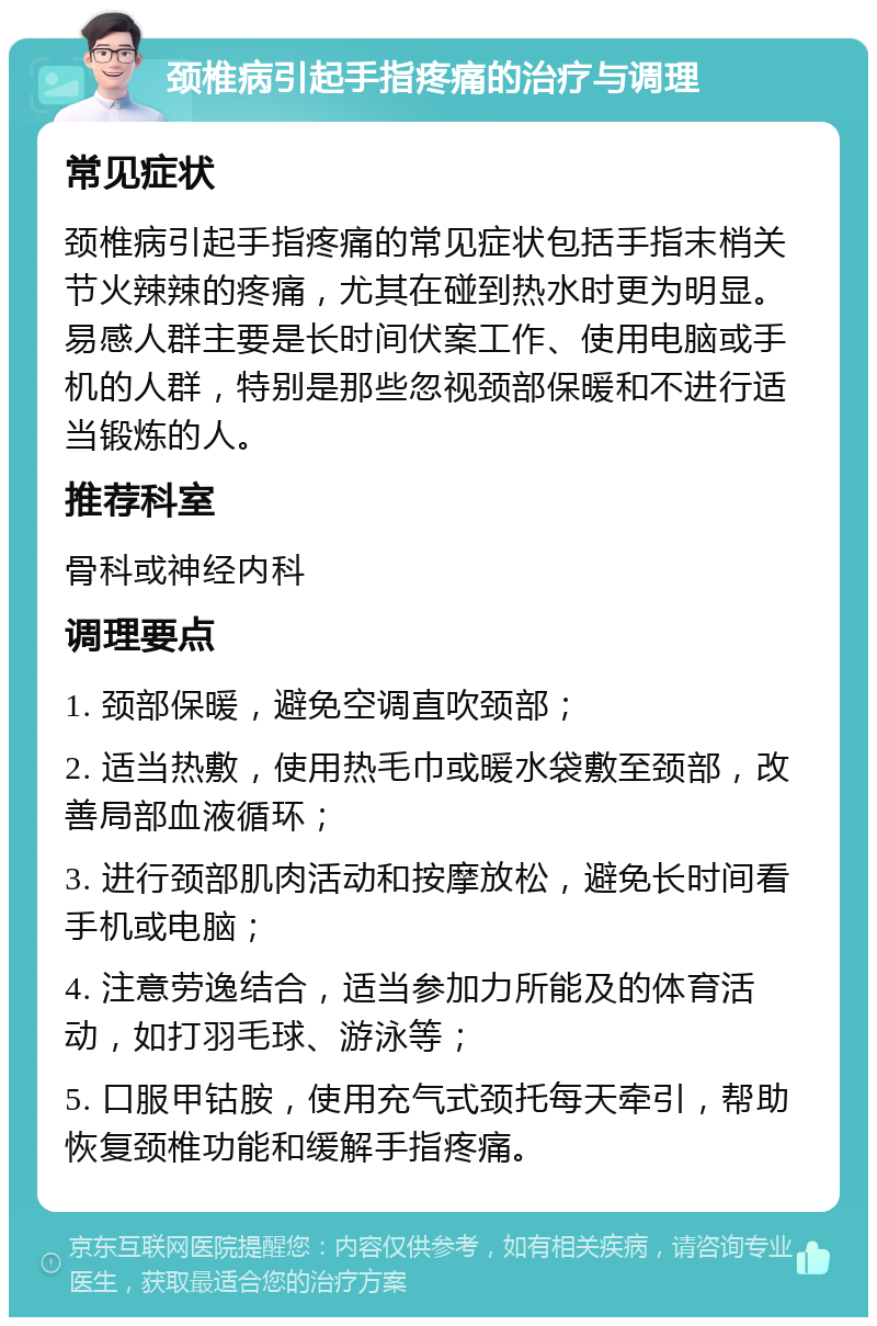 颈椎病引起手指疼痛的治疗与调理 常见症状 颈椎病引起手指疼痛的常见症状包括手指末梢关节火辣辣的疼痛，尤其在碰到热水时更为明显。易感人群主要是长时间伏案工作、使用电脑或手机的人群，特别是那些忽视颈部保暖和不进行适当锻炼的人。 推荐科室 骨科或神经内科 调理要点 1. 颈部保暖，避免空调直吹颈部； 2. 适当热敷，使用热毛巾或暖水袋敷至颈部，改善局部血液循环； 3. 进行颈部肌肉活动和按摩放松，避免长时间看手机或电脑； 4. 注意劳逸结合，适当参加力所能及的体育活动，如打羽毛球、游泳等； 5. 口服甲钴胺，使用充气式颈托每天牵引，帮助恢复颈椎功能和缓解手指疼痛。