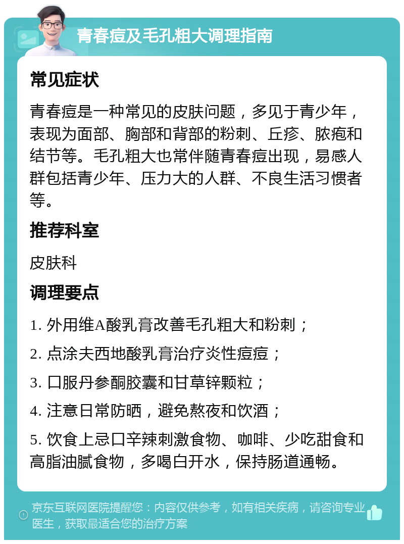 青春痘及毛孔粗大调理指南 常见症状 青春痘是一种常见的皮肤问题，多见于青少年，表现为面部、胸部和背部的粉刺、丘疹、脓疱和结节等。毛孔粗大也常伴随青春痘出现，易感人群包括青少年、压力大的人群、不良生活习惯者等。 推荐科室 皮肤科 调理要点 1. 外用维A酸乳膏改善毛孔粗大和粉刺； 2. 点涂夫西地酸乳膏治疗炎性痘痘； 3. 口服丹参酮胶囊和甘草锌颗粒； 4. 注意日常防晒，避免熬夜和饮酒； 5. 饮食上忌口辛辣刺激食物、咖啡、少吃甜食和高脂油腻食物，多喝白开水，保持肠道通畅。