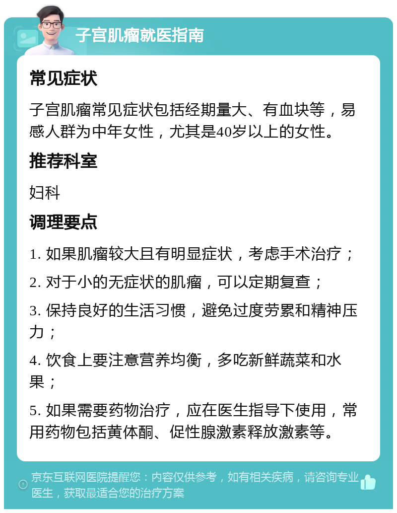 子宫肌瘤就医指南 常见症状 子宫肌瘤常见症状包括经期量大、有血块等，易感人群为中年女性，尤其是40岁以上的女性。 推荐科室 妇科 调理要点 1. 如果肌瘤较大且有明显症状，考虑手术治疗； 2. 对于小的无症状的肌瘤，可以定期复查； 3. 保持良好的生活习惯，避免过度劳累和精神压力； 4. 饮食上要注意营养均衡，多吃新鲜蔬菜和水果； 5. 如果需要药物治疗，应在医生指导下使用，常用药物包括黄体酮、促性腺激素释放激素等。