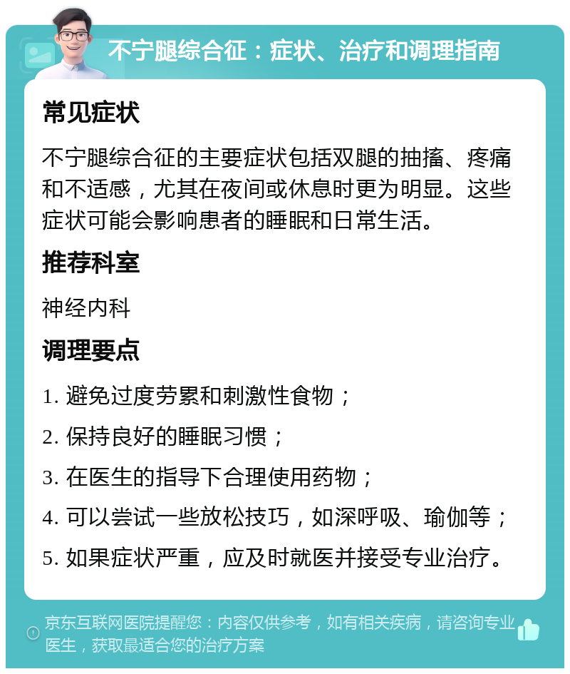 不宁腿综合征：症状、治疗和调理指南 常见症状 不宁腿综合征的主要症状包括双腿的抽搐、疼痛和不适感，尤其在夜间或休息时更为明显。这些症状可能会影响患者的睡眠和日常生活。 推荐科室 神经内科 调理要点 1. 避免过度劳累和刺激性食物； 2. 保持良好的睡眠习惯； 3. 在医生的指导下合理使用药物； 4. 可以尝试一些放松技巧，如深呼吸、瑜伽等； 5. 如果症状严重，应及时就医并接受专业治疗。