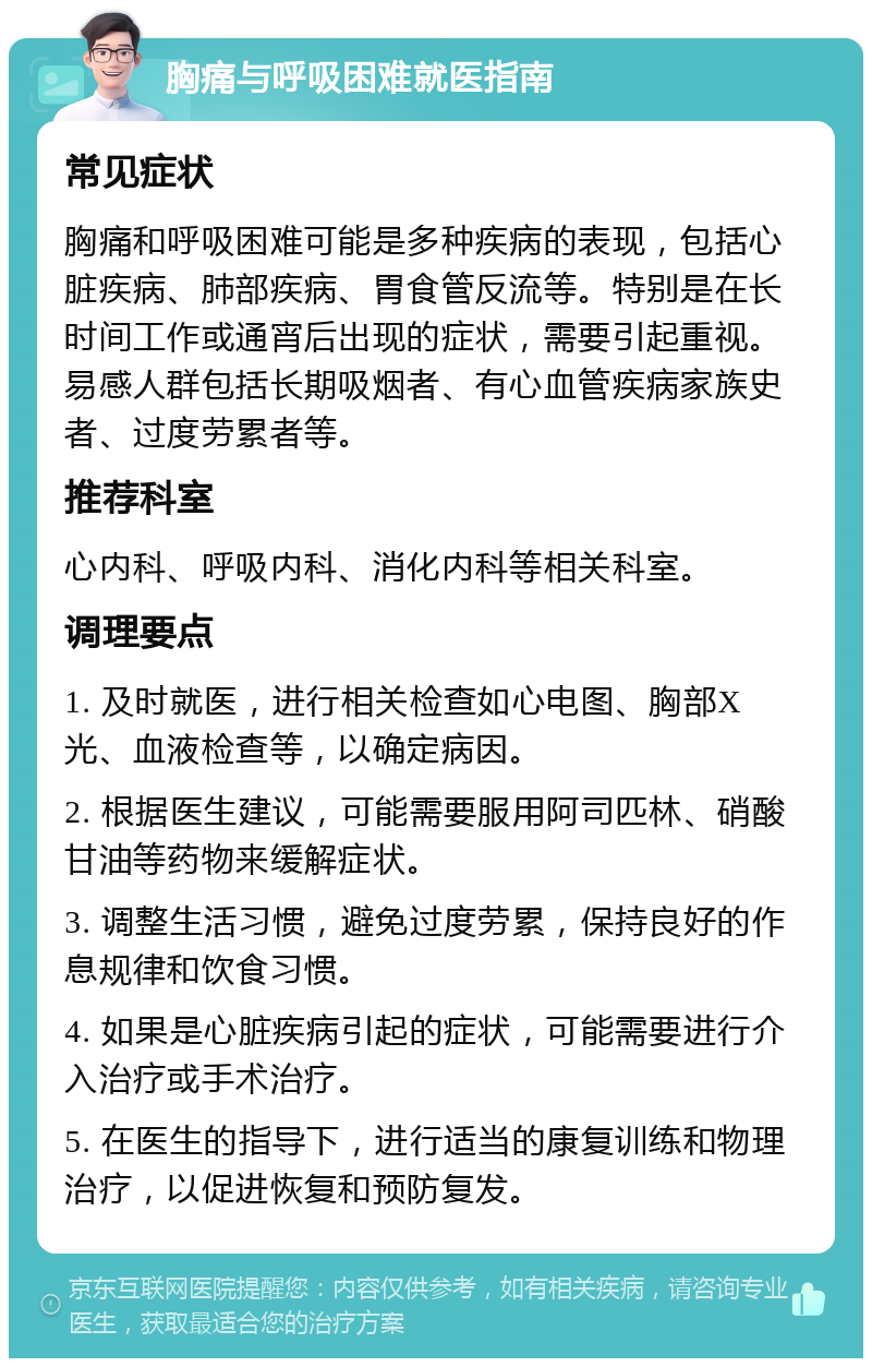 胸痛与呼吸困难就医指南 常见症状 胸痛和呼吸困难可能是多种疾病的表现，包括心脏疾病、肺部疾病、胃食管反流等。特别是在长时间工作或通宵后出现的症状，需要引起重视。易感人群包括长期吸烟者、有心血管疾病家族史者、过度劳累者等。 推荐科室 心内科、呼吸内科、消化内科等相关科室。 调理要点 1. 及时就医，进行相关检查如心电图、胸部X光、血液检查等，以确定病因。 2. 根据医生建议，可能需要服用阿司匹林、硝酸甘油等药物来缓解症状。 3. 调整生活习惯，避免过度劳累，保持良好的作息规律和饮食习惯。 4. 如果是心脏疾病引起的症状，可能需要进行介入治疗或手术治疗。 5. 在医生的指导下，进行适当的康复训练和物理治疗，以促进恢复和预防复发。