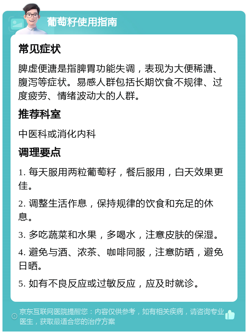 葡萄籽使用指南 常见症状 脾虚便溏是指脾胃功能失调，表现为大便稀溏、腹泻等症状。易感人群包括长期饮食不规律、过度疲劳、情绪波动大的人群。 推荐科室 中医科或消化内科 调理要点 1. 每天服用两粒葡萄籽，餐后服用，白天效果更佳。 2. 调整生活作息，保持规律的饮食和充足的休息。 3. 多吃蔬菜和水果，多喝水，注意皮肤的保湿。 4. 避免与酒、浓茶、咖啡同服，注意防晒，避免日晒。 5. 如有不良反应或过敏反应，应及时就诊。