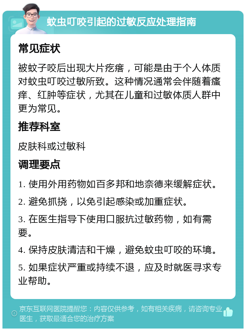 蚊虫叮咬引起的过敏反应处理指南 常见症状 被蚊子咬后出现大片疙瘩，可能是由于个人体质对蚊虫叮咬过敏所致。这种情况通常会伴随着瘙痒、红肿等症状，尤其在儿童和过敏体质人群中更为常见。 推荐科室 皮肤科或过敏科 调理要点 1. 使用外用药物如百多邦和地奈德来缓解症状。 2. 避免抓挠，以免引起感染或加重症状。 3. 在医生指导下使用口服抗过敏药物，如有需要。 4. 保持皮肤清洁和干燥，避免蚊虫叮咬的环境。 5. 如果症状严重或持续不退，应及时就医寻求专业帮助。