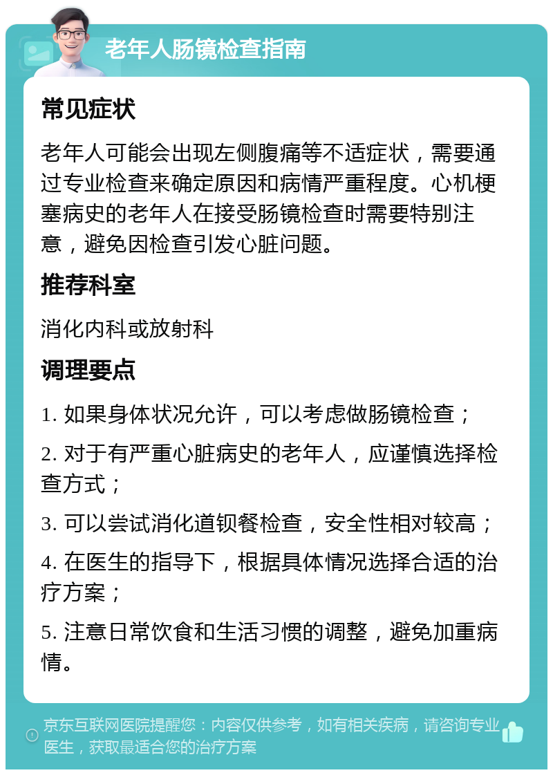 老年人肠镜检查指南 常见症状 老年人可能会出现左侧腹痛等不适症状，需要通过专业检查来确定原因和病情严重程度。心机梗塞病史的老年人在接受肠镜检查时需要特别注意，避免因检查引发心脏问题。 推荐科室 消化内科或放射科 调理要点 1. 如果身体状况允许，可以考虑做肠镜检查； 2. 对于有严重心脏病史的老年人，应谨慎选择检查方式； 3. 可以尝试消化道钡餐检查，安全性相对较高； 4. 在医生的指导下，根据具体情况选择合适的治疗方案； 5. 注意日常饮食和生活习惯的调整，避免加重病情。