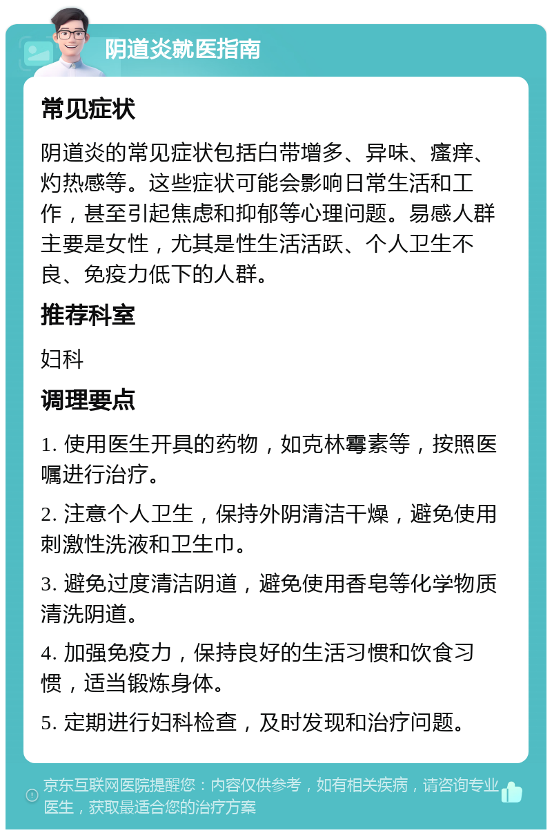 阴道炎就医指南 常见症状 阴道炎的常见症状包括白带增多、异味、瘙痒、灼热感等。这些症状可能会影响日常生活和工作，甚至引起焦虑和抑郁等心理问题。易感人群主要是女性，尤其是性生活活跃、个人卫生不良、免疫力低下的人群。 推荐科室 妇科 调理要点 1. 使用医生开具的药物，如克林霉素等，按照医嘱进行治疗。 2. 注意个人卫生，保持外阴清洁干燥，避免使用刺激性洗液和卫生巾。 3. 避免过度清洁阴道，避免使用香皂等化学物质清洗阴道。 4. 加强免疫力，保持良好的生活习惯和饮食习惯，适当锻炼身体。 5. 定期进行妇科检查，及时发现和治疗问题。