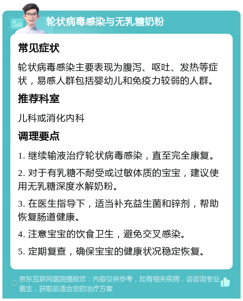 轮状病毒感染与无乳糖奶粉 常见症状 轮状病毒感染主要表现为腹泻、呕吐、发热等症状，易感人群包括婴幼儿和免疫力较弱的人群。 推荐科室 儿科或消化内科 调理要点 1. 继续输液治疗轮状病毒感染，直至完全康复。 2. 对于有乳糖不耐受或过敏体质的宝宝，建议使用无乳糖深度水解奶粉。 3. 在医生指导下，适当补充益生菌和锌剂，帮助恢复肠道健康。 4. 注意宝宝的饮食卫生，避免交叉感染。 5. 定期复查，确保宝宝的健康状况稳定恢复。