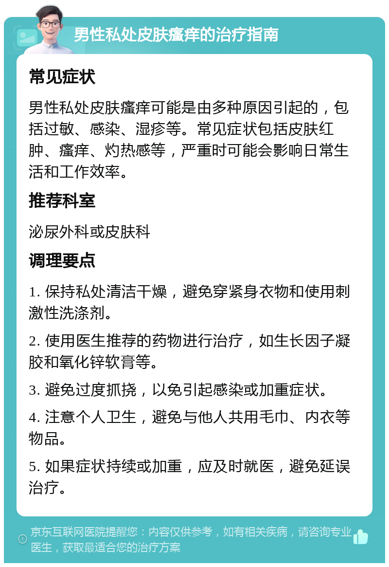 男性私处皮肤瘙痒的治疗指南 常见症状 男性私处皮肤瘙痒可能是由多种原因引起的，包括过敏、感染、湿疹等。常见症状包括皮肤红肿、瘙痒、灼热感等，严重时可能会影响日常生活和工作效率。 推荐科室 泌尿外科或皮肤科 调理要点 1. 保持私处清洁干燥，避免穿紧身衣物和使用刺激性洗涤剂。 2. 使用医生推荐的药物进行治疗，如生长因子凝胶和氧化锌软膏等。 3. 避免过度抓挠，以免引起感染或加重症状。 4. 注意个人卫生，避免与他人共用毛巾、内衣等物品。 5. 如果症状持续或加重，应及时就医，避免延误治疗。