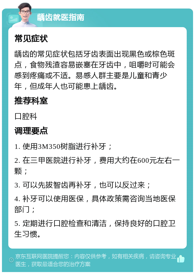 龋齿就医指南 常见症状 龋齿的常见症状包括牙齿表面出现黑色或棕色斑点，食物残渣容易嵌塞在牙齿中，咀嚼时可能会感到疼痛或不适。易感人群主要是儿童和青少年，但成年人也可能患上龋齿。 推荐科室 口腔科 调理要点 1. 使用3M350树脂进行补牙； 2. 在三甲医院进行补牙，费用大约在600元左右一颗； 3. 可以先拔智齿再补牙，也可以反过来； 4. 补牙可以使用医保，具体政策需咨询当地医保部门； 5. 定期进行口腔检查和清洁，保持良好的口腔卫生习惯。