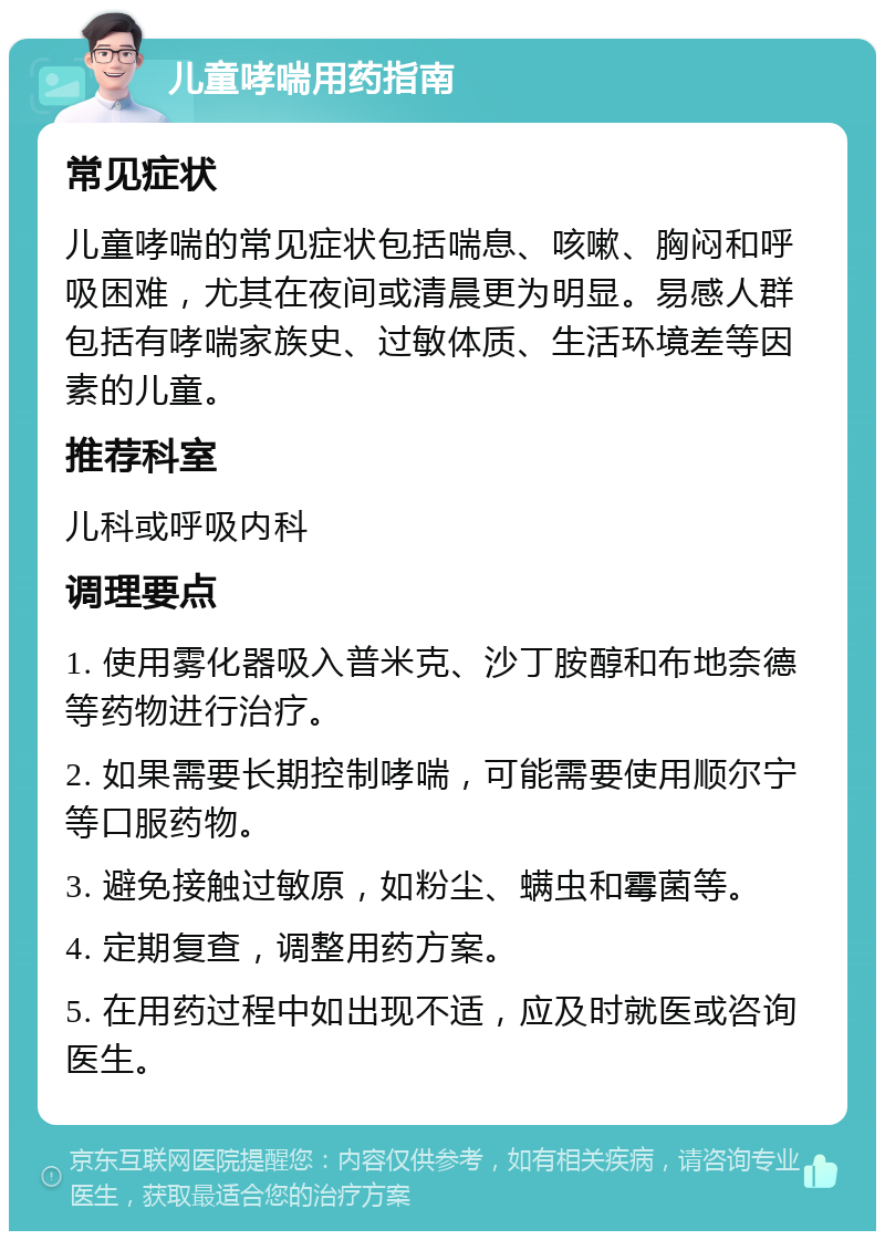 儿童哮喘用药指南 常见症状 儿童哮喘的常见症状包括喘息、咳嗽、胸闷和呼吸困难，尤其在夜间或清晨更为明显。易感人群包括有哮喘家族史、过敏体质、生活环境差等因素的儿童。 推荐科室 儿科或呼吸内科 调理要点 1. 使用雾化器吸入普米克、沙丁胺醇和布地奈德等药物进行治疗。 2. 如果需要长期控制哮喘，可能需要使用顺尔宁等口服药物。 3. 避免接触过敏原，如粉尘、螨虫和霉菌等。 4. 定期复查，调整用药方案。 5. 在用药过程中如出现不适，应及时就医或咨询医生。