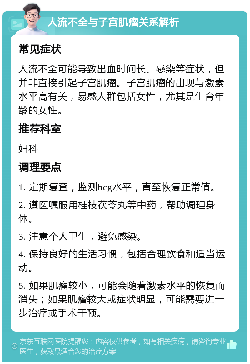 人流不全与子宫肌瘤关系解析 常见症状 人流不全可能导致出血时间长、感染等症状，但并非直接引起子宫肌瘤。子宫肌瘤的出现与激素水平高有关，易感人群包括女性，尤其是生育年龄的女性。 推荐科室 妇科 调理要点 1. 定期复查，监测hcg水平，直至恢复正常值。 2. 遵医嘱服用桂枝茯苓丸等中药，帮助调理身体。 3. 注意个人卫生，避免感染。 4. 保持良好的生活习惯，包括合理饮食和适当运动。 5. 如果肌瘤较小，可能会随着激素水平的恢复而消失；如果肌瘤较大或症状明显，可能需要进一步治疗或手术干预。