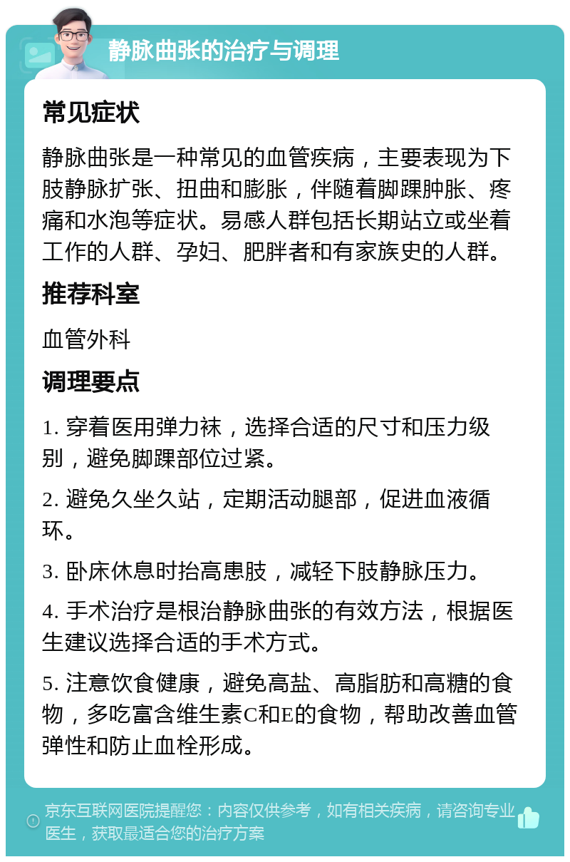 静脉曲张的治疗与调理 常见症状 静脉曲张是一种常见的血管疾病，主要表现为下肢静脉扩张、扭曲和膨胀，伴随着脚踝肿胀、疼痛和水泡等症状。易感人群包括长期站立或坐着工作的人群、孕妇、肥胖者和有家族史的人群。 推荐科室 血管外科 调理要点 1. 穿着医用弹力袜，选择合适的尺寸和压力级别，避免脚踝部位过紧。 2. 避免久坐久站，定期活动腿部，促进血液循环。 3. 卧床休息时抬高患肢，减轻下肢静脉压力。 4. 手术治疗是根治静脉曲张的有效方法，根据医生建议选择合适的手术方式。 5. 注意饮食健康，避免高盐、高脂肪和高糖的食物，多吃富含维生素C和E的食物，帮助改善血管弹性和防止血栓形成。